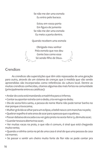 Se não me der uma esmola
Eu entro pelo buraco.
Estou em vossa porta
Em figura de jumento
Se não me der uma esmola
Eu meto a porta dentro.
Quando recebem uma esmola
Obrigado meu senhor
Pela esmola que nos deu
Gente boa como essa
Só sendo filho de Deus.
Crendices
As crendices são superstições que têm sido repassadas de uma geração
para outra, através de um sistema de crenças que à medida que vão sendo
apreendidas são incorporadas como referências da cultura local. Dentre as
muitas crendices conhecidas, citamos algumas das mais fortes na comunidade
(principalmenteentreoscatólicos):
ŸAndardecostaestámandandoamadrinhaparaoinferno;
ŸContarouapontarestrelacomodedo,criaverruganodedo;
ŸDia de sexta-feira santa, a pessoa de nome Maria não pode tomar banho no
marporquecriaescama;
ŸMulhergrávidaseolharparaumeclipse,obebênascecommanchasnapele;
ŸQuebrarespelhoéseteanosdeazarparaapessoaqueoquebrou;
ŸPassardebaixodeescadaeouvergatopretonasexta-feira13,dámuitoazar;
ŸGuardartesouraabertatrazazar;
ŸVer muitas vacas na praia, o que não é comum, é sinal que está chegando
muitovento;
ŸQuando a rolinha canta no pé de uma casa é sinal de que uma pessoa da casa
vaimorrer;
ŸSe passar e sentir um cheiro muito forte de flor não se pode contar pra
16
 