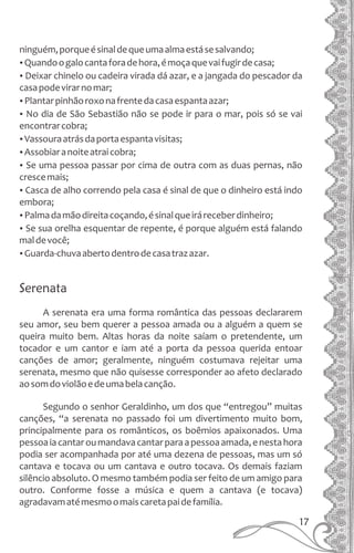 ninguém,porqueésinaldequeumaalmaestásesalvando;
ŸQuandoogalocantaforadehora,émoçaquevaifugirdecasa;
ŸDeixar chinelo ou cadeira virada dá azar, e a jangada do pescador da
casapodevirarnomar;
ŸPlantarpinhãoroxonafrentedacasaespantaazar;
ŸNo dia de São Sebastião não se pode ir para o mar, pois só se vai
encontrarcobra;
ŸVassouraatrásdaportaespantavisitas;
ŸAssobiaranoiteatraicobra;
ŸSe uma pessoa passar por cima de outra com as duas pernas, não
crescemais;
ŸCasca de alho correndo pela casa é sinal de que o dinheiro está indo
embora;
ŸPalmadamãodireitacoçando,ésinalqueiráreceberdinheiro;
ŸSe sua orelha esquentar de repente, é porque alguém está falando
maldevocê;
ŸGuarda-chuvaabertodentrodecasatrazazar.
Serenata
A serenata era uma forma romântica das pessoas declararem
seu amor, seu bem querer a pessoa amada ou a alguém a quem se
queira muito bem. Altas horas da noite saíam o pretendente, um
tocador e um cantor e iam até a porta da pessoa querida entoar
canções de amor; geralmente, ninguém costumava rejeitar uma
serenata, mesmo que não quisesse corresponder ao afeto declarado
aosomdoviolãoedeumabelacanção.
Segundo o senhor Geraldinho, um dos que “entregou” muitas
canções, “a serenata no passado foi um divertimento muito bom,
principalmente para os românticos, os boêmios apaixonados. Uma
pessoaiacantaroumandavacantarparaapessoaamada,enestahora
podia ser acompanhada por até uma dezena de pessoas, mas um só
cantava e tocava ou um cantava e outro tocava. Os demais faziam
silêncio absoluto. O mesmo também podia ser feito de um amigo para
outro. Conforme fosse a música e quem a cantava (e tocava)
agradavamatémesmoomaiscaretapaidefamília.
17
 