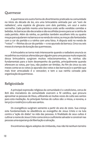Quermesse
A quermesse era outra forma de divertimento praticada na comunidade
no início da década de 60, era uma brincadeira animada por um 'som de
radiadora', uma espécie de gincana com dois partidos, um azul e outro
vermelho. Cada partido monta uma barraca onde serão vendidas comidas e
bebidas.Asbarracassãodecoradasesãoescolhidasjovensparaserarainhade
cada partido. Além da rainha, os partidos também escolhem três ou quatro
moçasparaajudaremnabarracaenavendadevotos;asmoçassãofantasiadas
com a cor do partido e a rainha com uma faixa. A disputa está na venda de
“votos” — fitinhas da cor do partido — e no apurado da barraca. Cinco ou seis
meseséotempodeduraçãodasquermesses.
A brincadeira se torna mais interessante quando a radiadora anuncia os
recadinhosoumúsicasoferecidasporalguémparaumapessoamuitoespecial;
dessa brincadeira surgiram muitos relacionamentos. As rainhas são
fundamentais para o bom desempenho do partido, principalmente quando
oferecem os votos, por isso, não podem ser tímidas. Ao fim de cinco ou seis
meses conta-se os votos (o apurado dos votos e das barracas) e o partido que
mais tiver arrecadado é o vencedor; e tem a sua rainha coroada pela
organizaçãodaquermesse.
Religiosidade
A principal expressão religiosa da comunidade é o catolicismo, cerca de
80% dos moradores da comunidade exercem a fé católica, que procura
aproximar as pessoas de Deus, utilizando-se muitas vezes do culto aos santos
para esta mediação. As principais formas de cultos são: a missa, a novena, o
terço(eorosário)eocultoaossantos.
Os evangélicos surgiram somente a partir do ano de 2000. Sua crença
esta fundamentada na obediência ao evangelho de Jesus Cristo e na luta
contra a 'ação do diabo' na vida das pessoas. A finalidade de seus cultos é
cultivaronomedeJesusCristocomoúnicoesuficientesalvadoreconstruirnas
pessoasumaesperançadelibertaçãoesalvação.
Encontramos alguns adeptos da Umbanda, mas não há nenhum terreiro
18
 