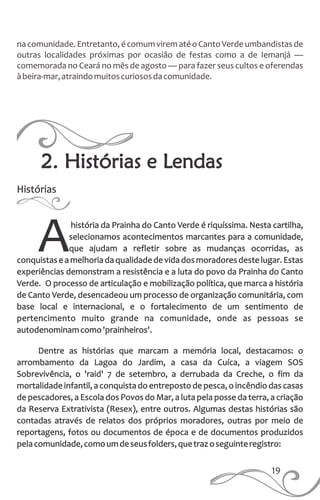 19
nacomunidade.Entretanto,écomumvirematéoCantoVerdeumbandistasde
outras localidades próximas por ocasião de festas como a de Iemanjá —
comemorada no Ceará no mês de agosto — para fazer seus cultos e oferendas
àbeira-mar,atraindomuitoscuriososdacomunidade.
Histórias
história da Prainha do Canto Verde é riquíssima. Nesta cartilha,
selecionamos acontecimentos marcantes para a comunidade,
que ajudam a refletir sobre as mudanças ocorridas, asAconquistaseamelhoriadaqualidadedevidadosmoradoresdestelugar.Estas
experiências demonstram a resistência e a luta do povo da Prainha do Canto
Verde. O processo de articulação e mobilização política, que marca a história
de Canto Verde, desencadeou um processo de organização comunitária, com
base local e internacional, e o fortalecimento de um sentimento de
pertencimento muito grande na comunidade, onde as pessoas se
autodenominamcomo'prainheiros'.
Dentre as histórias que marcam a memória local, destacamos: o
arrombamento da Lagoa do Jardim, a casa da Cuíca, a viagem SOS
Sobrevivência, o 'raid' 7 de setembro, a derrubada da Creche, o fim da
mortalidade infantil, a conquista do entreposto de pesca, o incêndio das casas
de pescadores, a Escola dos Povos do Mar, a luta pela posse da terra, a criação
da Reserva Extrativista (Resex), entre outros. Algumas destas histórias são
contadas através de relatos dos próprios moradores, outras por meio de
reportagens, fotos ou documentos de época e de documentos produzidos
pelacomunidade,comoumdeseusfolders,quetrazoseguinteregistro:
2. Histórias e Lendas
 