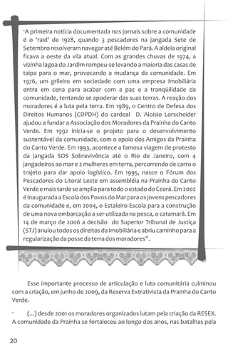 “A primeira notícia documentada nos jornais sobre a comunidade
é o 'raid' de 1928, quando 3 pescadores na jangada Sete de
SetembroresolveramnavegaratéBelémdoPará.Aaldeiaoriginal
ficava a oeste da vila atual. Com as grandes chuvas de 1974, a
vizinha lagoa do Jardim rompeu-se levando a maioria das casas de
taipa para o mar, provocando a mudança da comunidade. Em
1976, um grileiro em sociedade com uma empresa imobiliária
entra em cena para acabar com a paz e a tranqüilidade da
comunidade, tentando se apoderar das suas terras. A reação dos
moradores é a luta pela terra. Em 1989, o Centro de Defesa dos
Direitos Humanos (CDPDH) do cardeal D. Aloísio Lorscheider
ajudou a fundar a Associação dos Moradores da Prainha do Canto
Verde. Em 1992 inicia-se o projeto para o desenvolvimento
sustentável da comunidade, com o apoio dos Amigos da Prainha
do Canto Verde. Em 1993, acontece a famosa viagem de protesto
da jangada SOS Sobrevivência até o Rio de Janeiro, com 4
jangadeiros ao mar e 2 mulheres em terra, percorrendo de carro o
trajeto para dar apoio logístico. Em 1995, nasce o Fórum dos
Pescadores do Litoral Leste em assembléia na Prainha do Canto
VerdeemaistardeseampliaparatodooestadodoCeará.Em2002
éinauguradaaEscoladosPovosdoMarparaosjovenspescadores
da comunidade e, em 2004, o Estaleiro Escola para a construção
de uma nova embarcação a ser utilizada na pesca, o catamarã. Em
14 de março de 2006 a decisão do Superior Tribunal de Justiça
(STJ)anuloutodososdireitosdaImobiliáriaeabriucaminhoparaa
regularizaçãodapossedaterradosmoradores”.
20
Esse importante processo de articulação e luta comunitária culminou
com a criação, em junho de 2009, da Reserva Extrativista da Prainha do Canto
Verde.
“ (...) desde 2001 os moradores organizados lutam pela criação da RESEX.
A comunidade da Prainha se fortaleceu ao longo dos anos, nas batalhas pela
 