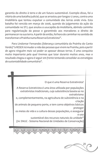 O que é uma Reserva Extrativista?
A Reserva Extrativista é uma área utilizada por populações
extrativistas tradicionais, cuja subsistência baseia-se no
extrativismo
e, complementarmente, na agricultura de subsistência e na
criação
de animais de pequeno porte, e tem como objetivos básicos
proteger
os meios de vida e a cultura dessas populações, e assegurar
o uso
sustentável dos recursos naturais da unidade”
(In: SNUC - Sistema Nacional de Unidades de Conservação)
21
garantia do direito à terra e de um futuro sustentável. Exemplo disso, foi a
vitória de uma batalha judicial, que se arrastou por longos 17 anos, contra uma
imobiliária que tentou expulsar a comunidade das terras onde vivia. Esta
batalha foi vencida em março de 2006, quando do julgamento da ação da
comunidade no STJ, que anulou o usucapião da imobiliaria, abrindo caminho
para regularização da posse e garantindo aos moradores o direito de
permanecernasuaterra.Apartirde então,foihorade caminharnosentidode
transformaraPrainhanumaReservaExtrativista”.
Para Lindomar Fernandes (liderança comunitária da Prainha do Canto
Verde) "a RESEX irá mudar a vida das pessoas que vivem na Prainha, pois a partir
de agora ninguém mais vai poder se apossar dessas terras. É uma conquista
muito importante pela qual tivemos que lutar durante muitos anos, mas o
resultado chegou e agora é seguir em frente tentando consolidar as estratégias
desustentabilidadecomunitária".
 