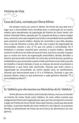 História de Vida
Casa da Cuíca, contada por Dona Mirtes
Ela sempre morou ali, conta D. Mirtes. Na frente da casa dela era o
lugar que a comunidade havia escolhido para a construção de um posto
médico para atendimento da população da Prainha do Canto Verde. Um
senhor chamado Nilton, apoiado por Til, Joaquim da Rosa e outros amigos
seus, construiu uma casa naquele local onde a comunidade havia escolhido
para construir o posto médico. Depois de construída a casa dele, desejou
tirar a casa da Cleonice, a Cuíca, dali. Ela, com o apoio da organização da
comunidade, resistiu a sair. O Til, que era contra a comunidade, foi à
Prefeitura e arranjou material para construir o posto médico. Mandou
construir os alicerces ao redor da casa da Cuíca, que ficou cercada. O grupo
que se reunia em torno da organização comunitária, decidiu derrubar o
alicerce que havia sido construído. Em certo dia, ao final da aula, quando os
trabalhadoresqueconstruíamopostomédicojátinhamencerradooseudia
de trabalho e haviam deixado o local, as crianças da escola se juntaram e
derrubaram o que havia sido construído. Pessoas que eram contra a
organização da comunidade, ao verem aquela cena, se manifestaram
dizendo que denunciariam para o Til e à Prefeitura. Ouvindo o que tais
pessoas diziam, todos os que praticavam a ação gritaram dizendo: “É a
comunidadeounãoé?!”.
Sr. Valtécio por ele mesmo ou Memórias do Sr. Valtécio
Tenho 48 anos e me chamo José Costa dos Santos, mas sou conhecido
na Prainha do Canto Verde como Valtécio. Os mais velhos contam que
antigamente tinha muita vegetação por aqui, por isso começaram a chamar
o lugar de Prainha do Canto Verde. Nasci aqui mesmo, e acho que descendo
de índios. A primeira família do Canto Verde foi a de Caboclo. As primeiras
famílias se alimentavam de frutos da terra (troca de alimentos) e do mar
(pesca).
22
 
