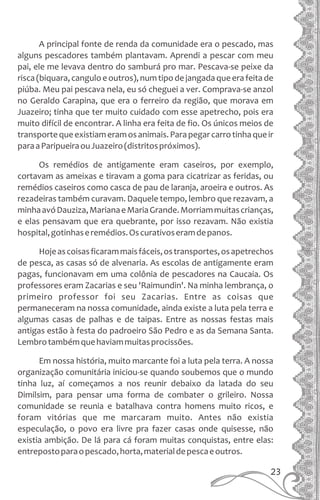 A principal fonte de renda da comunidade era o pescado, mas
alguns pescadores também plantavam. Aprendi a pescar com meu
pai, ele me levava dentro do samburá pro mar. Pescava-se peixe da
risca(biquara,canguloeoutros),numtipodejangadaqueerafeitade
piúba. Meu pai pescava nela, eu só cheguei a ver. Comprava-se anzol
no Geraldo Carapina, que era o ferreiro da região, que morava em
Juazeiro; tinha que ter muito cuidado com esse apetrecho, pois era
muito difícil de encontrar. A linha era feita de fio. Os únicos meios de
transportequeexistiameramosanimais.Parapegarcarrotinhaqueir
paraaParipueiraouJuazeiro(distritospróximos).
Os remédios de antigamente eram caseiros, por exemplo,
cortavam as ameixas e tiravam a goma para cicatrizar as feridas, ou
remédios caseiros como casca de pau de laranja, aroeira e outros. As
rezadeiras também curavam. Daquele tempo, lembro que rezavam, a
minhaavóDauziza,MarianaeMariaGrande.Morriammuitascrianças,
e elas pensavam que era quebrante, por isso rezavam. Não existia
hospital,gotinhaseremédios.Oscurativoseramdepanos.
Hojeascoisasficarammaisfáceis,ostransportes,osapetrechos
de pesca, as casas só de alvenaria. As escolas de antigamente eram
pagas, funcionavam em uma colônia de pescadores na Caucaia. Os
professores eram Zacarias e seu 'Raimundin'. Na minha lembrança, o
primeiro professor foi seu Zacarias. Entre as coisas que
permaneceram na nossa comunidade, ainda existe a luta pela terra e
algumas casas de palhas e de taipas. Entre as nossas festas mais
antigas estão à festa do padroeiro São Pedro e as da Semana Santa.
Lembrotambémquehaviammuitasprocissões.
Em nossa história, muito marcante foi a luta pela terra. A nossa
organização comunitária iniciou-se quando soubemos que o mundo
tinha luz, aí começamos a nos reunir debaixo da latada do seu
Dimilsim, para pensar uma forma de combater o grileiro. Nossa
comunidade se reunia e batalhava contra homens muito ricos, e
foram vitórias que me marcaram muito. Antes não existia
especulação, o povo era livre pra fazer casas onde quisesse, não
existia ambição. De lá para cá foram muitas conquistas, entre elas:
entrepostoparaopescado,horta,materialdepescaeoutros.
23
 