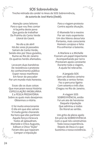 Atenção caros leitores Para a viagem-protesto
Para o que vou lhes contar Contra aquela situação.
A façanha deste povo
Que gosta de trabalhar O Mamede foi o mestre
Da Prainha do Canto Verde Por ser mais experiente
Litoral do Ceará. Um dos líderes dessa luta
Portanto, mais consciente
No dia 4 de abril Homem corajoso e feito
Há dez anos já passados Pra enfrentar o batente.
Saíram de Canto Verde,
Sendo eles por Deus guiados, A Marlene e a Michelle
Rumo ao Rio de Janeiro Fizeram um papel importante
Os quatros heróis afamados. Acompanhando por terra
Prestaram apoio constante
Levavam duas bandeiras Durante toda a viagem,
De resistência e protesto A ajuda foi relevante.
Ao conhecimento público
Expor nosso manifesto A jangada SOS
Em favor do pescador Com um destino certeiro
Por um mundo mais honesto. Movida a ventos fortes
Fez o percurso ligeiro
Essas são as duas coisas Com setenta e três dias
Que marcaram nossa história: Chegou no Rio de Janeiro.
ESPECULAÇÃO IMOBILIÁRIA
E a PESCA PREDATÓRIA A viagem SOS
Sobre as quais mais desejamos SOBREVIVÊNCIA, então
Obtermos a vitória. Foi um ato de heroísmo
Daquela tripulação
E foi muito emocionante Que admirou a todos
O dia em que eles saíram Do litoral ao sertão.
Vi muita gente chorando
Na hora que eles partiram Um grito de pleno apelo
Aquela força e bravura Em prol da SOBREVIVÊNCIA
Todos ali aplaudiram. Com o qual nós construímos
Mamede e Chico Augusto, Toda nossa experiência.
Edilson e Chico 'Sição' Depois de Deus é o que
Foram eles que toparam Sustenta a nossa existência.
Compor a tripulação
SOS Sobrevivência
de autoria de José Maria (Dedé).
Trecho retirado do cordel 10 Anos de SOS Sobrevivência,
24
 