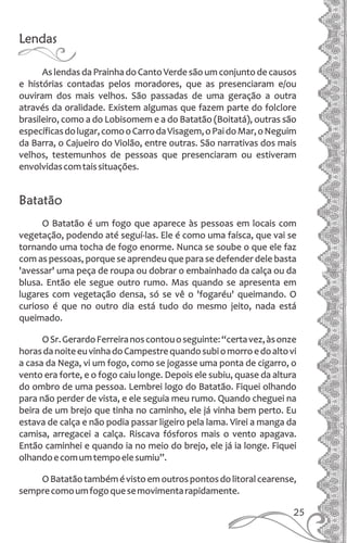 Lendas
As lendas da Prainha do Canto Verde são um conjunto de causos
e histórias contadas pelos moradores, que as presenciaram e/ou
ouviram dos mais velhos. São passadas de uma geração a outra
através da oralidade. Existem algumas que fazem parte do folclore
brasileiro, como a do Lobisomem e a do Batatão (Boitatá), outras são
específicasdolugar,comooCarrodaVisagem,oPaidoMar,oNeguim
da Barra, o Cajueiro do Violão, entre outras. São narrativas dos mais
velhos, testemunhos de pessoas que presenciaram ou estiveram
envolvidascomtaissituações.
Batatão
O Batatão é um fogo que aparece às pessoas em locais com
vegetação, podendo até seguí-las. Ele é como uma faísca, que vai se
tornando uma tocha de fogo enorme. Nunca se soube o que ele faz
com as pessoas, porque se aprendeu que para se defender dele basta
'avessar' uma peça de roupa ou dobrar o embainhado da calça ou da
blusa. Então ele segue outro rumo. Mas quando se apresenta em
lugares com vegetação densa, só se vê o 'fogaréu' queimando. O
curioso é que no outro dia está tudo do mesmo jeito, nada está
queimado.
OSr.GerardoFerreiranoscontouoseguinte:“certavez,àsonze
horasdanoiteeuvinhadoCampestrequandosubiomorroedoaltovi
a casa da Nega, vi um fogo, como se jogasse uma ponta de cigarro, o
vento era forte, e o fogo caiu longe. Depois ele subiu, quase da altura
do ombro de uma pessoa. Lembrei logo do Batatão. Fiquei olhando
para não perder de vista, e ele seguia meu rumo. Quando cheguei na
beira de um brejo que tinha no caminho, ele já vinha bem perto. Eu
estava de calça e não podia passar ligeiro pela lama. Virei a manga da
camisa, arregacei a calça. Riscava fósforos mais o vento apagava.
Então caminhei e quando ia no meio do brejo, ele já ia longe. Fiquei
olhandoecomumtempoelesumiu”.
OBatatãotambémévistoemoutrospontosdolitoralcearense,
semprecomoumfogoquesemovimentarapidamente.
25
 