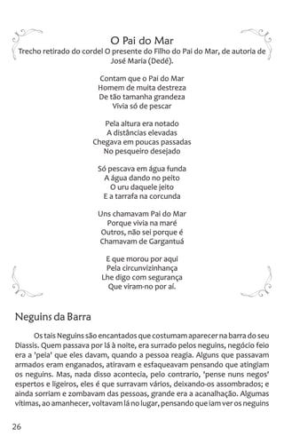 O Pai do Mar
Trecho retirado do cordel O presente do Filho do Pai do Mar, de autoria de
José Maria (Dedé).
Contam que o Pai do Mar
Homem de muita destreza
De tão tamanha grandeza
Vivia só de pescar
Pela altura era notado
A distâncias elevadas
Chegava em poucas passadas
No pesqueiro desejado
Só pescava em água funda
A água dando no peito
O uru daquele jeito
E a tarrafa na corcunda
Uns chamavam Pai do Mar
Porque vivia na maré
Outros, não sei porque é
Chamavam de Gargantuá
E que morou por aqui
Pela circunvizinhança
Lhe digo com segurança
Que viram-no por aí.
Neguins da Barra
Os tais Neguinssão encantadosque costumamaparecerna barrado seu
Diassis. Quem passava por lá à noite, era surrado pelos neguins, negócio feio
era a 'peia' que eles davam, quando a pessoa reagia. Alguns que passavam
armados eram enganados, atiravam e esfaqueavam pensando que atingiam
os neguins. Mas, nada disso acontecia, pelo contrario, 'pense nuns negos'
espertos e ligeiros, eles é que surravam vários, deixando-os assombrados; e
ainda sorriam e zombavam das pessoas, grande era a acanalhação. Algumas
vítimas,aoamanhecer,voltavamlánolugar,pensandoqueiamverosneguins
26
 