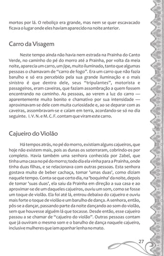 mortos por lá. O reboliço era grande, mas nem se quer escavacado
ficavaolugarondeeleshaviamaparecidonanoiteanterior.
Carro da Visagem
Neste tempo ainda não havia nem estrada na Prainha do Canto
Verde, no caminho do pé do morro até a Prainha, por volta da meia
noite,apareciaumcarro,umjipe,muitoiluminado,tantoquealgumas
pessoas o chamavam de “carro de fogo”. Era um carro que não fazia
barulho e só era percebido pela sua grande iluminação e o mais
sinistro é que dentro dele, seus “tripulantes”, motorista e
passageiros, eram caveiras, que faziam assombração a quem fossem
encontrando no caminho. As pessoas, ao verem a luz do carro —
aparentemente muito bonito e chamativo por sua intensidade —
aproximavam-se dele com muita curiosidade e, ao se deparar com as
caveiras, assombravam-se e caíam em terra, acordando-se só no dia
seguinte. I.V.N.eM.C.F.contamqueviramestecarro.
Cajueiro do Violão
Hátemposatrás,nopédomorro,existiamalgunscajueiros,que
hoje não existem mais, pois as dunas os soterraram, cobrindo-os por
completo. Havia também uma senhora conhecida por Zabel, que
tinhaumacasanopédomorro;tododiaelavinhaparaaPrainha,onde
tinha duas filhas, e se relacionava com outras pessoas. Esta senhora
gostava muito de beber cachaça, tomar 'umas duas', como diziam
naqueletempo.Conta-sequecertodia,na'boquinha'danoite,depois
de tomar 'suas duas', ela saiu da Prainha em direção a sua casa e ao
aproximar-se de um daqueles cajueiros, ouviu um som, como se fosse
um toque de violão. Ela foi até lá, entrou debaixo do cajueiro e ouviu
mais forte o toque de violão e um barulho de dança. A senhora, então,
pôs-se a dançar, passando parte da noite dançando ao som do violão,
sem que houvesse alguém lá que tocasse. Desde então, esse cajueiro
passou a se chamar de “cajueiro do violão”. Outras pessoas contam
que já ouviram o mesmo som e o barulho de dança naquele cajueiro,
inclusivemulheresqueiamapanharlenhanomato.
27
 
