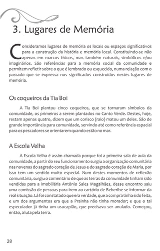 3. Lugares de Memória
onsideramos lugares de memória os locais ou espaços significativos
para a construção da história e memória local. Constituindo-se não
Capenas em marcos físicos, mas também naturais, simbólicos e/ou
imaginários. São referências para a memória social da comunidade e
permitem refletir sobre o que é lembrado ou esquecido, numa relação com o
passado que se expressa nos significados construídos nestes lugares de
memória.
Os coqueiros da Tia Boi
A Tia Boi plantou cinco coqueiros, que se tornaram símbolos da
comunidade, os primeiros a serem plantados no Canto Verde. Destes, hoje,
restam apenas quatro, dizem que um corisco (raio) matou um deles. São de
grande importância para comunidade, servindo até como referência espacial
paraospescadoresseorientaremquandoestãonomar.
A Escola Velha
A Escola Velha é assim chamada porque foi a primeira sala de aula da
comunidade, a partirdo seu funcionamentosurgiua organizaçãocomunitária
nas novenas do sagrado coração de Jesus e do sagrado coração de Maria, por
isso tem um sentido muito especial. Num destes momentos de reflexão
comunitária,surgiuocomentáriodequeasterrasdacomunidadetinhamsido
vendidas para a imobiliária Antônio Sales Magalhães, desse encontro saiu
uma comissão de pessoas para irem ao cartório de Beberibe se informar da
realsituação.Láfoiconstatadoqueeraverdade,queacompratinhasidofeita,
e um dos argumentos era que a Prainha não tinha morador; e que o tal
especulador já tinha um usucapião, que precisava ser anulado. Começou,
então,alutapelaterra.
28
 