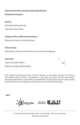 Historiando Prainha do Canto Verde (Beberibe/CE)
Relatório de Pesquisa
Autoria
Alexandre Oliveira Gomes
João Paulo Vieira Neto
Projeto Gráfico e Editoração Eletrônica
Alessandra Guerra e Fernando Sousa
Fotos da Capa
Aline Baima, Arquivo Instituto Terramar e Leonardo Melgarejo
Impressão
Capa: Expressão Gráfica
Miolo: Eurocópia Gráfica Rápida
O conteúdo dessa publicação pode ser reproduzido, total ou parcialmente,
desde que citada a fonte.
Apoio
Este material foi produzido pelo Instituto Terramar e pela Rede Cearense de Turismo
Comunitário (Rede Tucum) e corresponde a uma ação do projeto Turismo Comunitário:
afirmando identidades e construindo sustentabilidade, iniciativa aprovada em 2008 no edital
doMinistériodoTurismodeApoioaIniciativasdeTurismodeBaseComunitária.
 