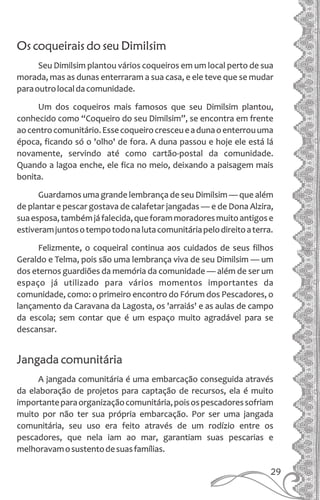 Os coqueirais do seu Dimilsim
Seu Dimilsim plantou vários coqueiros em um local perto de sua
morada, mas as dunas enterraram a sua casa, e ele teve que se mudar
paraoutrolocaldacomunidade.
Um dos coqueiros mais famosos que seu Dimilsim plantou,
conhecido como “Coqueiro do seu Dimilsim”, se encontra em frente
aocentrocomunitário.Essecoqueirocresceueadunaoenterrouuma
época, ficando só o 'olho' de fora. A duna passou e hoje ele está lá
novamente, servindo até como cartão-postal da comunidade.
Quando a lagoa enche, ele fica no meio, deixando a paisagem mais
bonita.
Guardamos uma grande lembrança de seu Dimilsim — que além
de plantar e pescar gostava de calafetar jangadas — e de Dona Alzira,
suaesposa,tambémjáfalecida,queforammoradoresmuitoantigose
estiveramjuntosotempotodonalutacomunitáriapelodireitoaterra.
Felizmente, o coqueiral continua aos cuidados de seus filhos
Geraldo e Telma, pois são uma lembrança viva de seu Dimilsim — um
dos eternos guardiões da memória da comunidade — além de ser um
espaço já utilizado para vários momentos importantes da
comunidade, como: o primeiro encontro do Fórum dos Pescadores, o
lançamento da Caravana da Lagosta, os 'arraiás' e as aulas de campo
da escola; sem contar que é um espaço muito agradável para se
descansar.
Jangada comunitária
A jangada comunitária é uma embarcação conseguida através
da elaboração de projetos para captação de recursos, ela é muito
importanteparaorganizaçãocomunitária,poisospescadoressofriam
muito por não ter sua própria embarcação. Por ser uma jangada
comunitária, seu uso era feito através de um rodízio entre os
pescadores, que nela iam ao mar, garantiam suas pescarias e
melhoravamosustentodesuasfamílias.
29
 