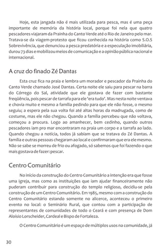 Hoje, esta jangada não é mais utilizada para pesca, mas é uma peça
importante de memória da história local, porque foi nela que quatro
pescadores viajaram da Prainha do Canto Verde até o Rio de Janeiro pelo mar.
Tratava-se da viagem-protesto que ficou conhecida na história como S.O.S
Sobrevivência, que denunciou a pesca predatória e a especulação imobiliária,
durou73diasemobilizoumeiosdecomunicaçãoeaopiniãopúblicanacionale
internacional.
A cruz do finado Zé Dantas
Esta cruz fica na praia e lembra um morador e pescador da Prainha do
Canto Verde chamado José Dantas. Certa noite ele saiu para pescar na barra
do Córrego do Sal, atividade que ele gostava de fazer com bastante
freqüência, pois pescar de tarrafa para ele 'era tudo'. Mas nesta noite ventava
e chovia muito e mesmo a família pedindo para que ele não fosse, o mesmo
seguiu; a espera pela sua volta foi até altas horas da madrugada, como de
costume, mas ele não chegou. Quando a família percebeu que não voltava,
começou a procura. Logo ao amanhecer, bem cedinho, quando outros
pescadores iam pro mar encontraram na praia um corpo e a tarrafa ao lado.
Quando chegou a notícia, todos já sabiam que se tratava do Zé Dantas. A
família e outras pessoas chegaramao local e confirmaramque era ele mesmo.
Não se sabe se morreu de frio ou afogado, só sabemos que foi fazendo o que
maisgostavadefazer:pescar.
Centro Comunitário
No início da construção do Centro Comunitário a intenção era que fosse
uma igreja, mas como as instituições que iam ajudar financeiramente não
puderam contribuir para construção do templo religioso, decidiu-se pela
construção de um Centro Comunitário. Em 1985, mesmo com a construção do
Centro Comunitário estando somente no alicerce, aconteceu o primeiro
evento no local: o Seminário Rural, que contou com a participação de
representantes de comunidades de todo o Ceará e com presença de Dom
AloísioLorscheider,CardealeBispodeFortaleza.
O Centro Comunitário é um espaço de múltiplos usos na comunidade, já
30
 