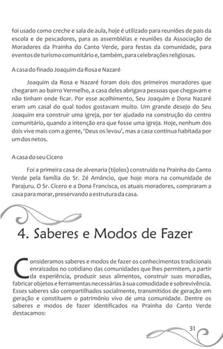 4. Saberes e Modos de Fazer
onsideramos saberes e modos de fazer os conhecimentos tradicionais
enraizados no cotidiano das comunidades que lhes permitem, a partir
Cda experiência, produzir seus alimentos, construir suas moradias,
fabricarobjetoseferramentasnecessáriasàsuacomodidadeesobrevivência.
Esses saberes são compartilhados socialmente, transmitidos de geração em
geração e constituem o patrimônio vivo de uma comunidade. Dentre os
saberes e modos de fazer identificados na Prainha do Canto Verde
destacamos:
foi usado como creche e sala de aula, hoje é utilizado para reuniões de pais da
escola e de pescadores, para as assembléias e reuniões da Associação de
Moradores da Prainha do Canto Verde, para festas da comunidade, para
eventosdeturismocomunitárioe,também,paracelebraçõesreligiosas.
AcasadofinadoJoaquimdaRosaeNazaré
Joaquim da Rosa e Nazaré foram dois dos primeiros moradores que
chegaram ao bairro Vermelho, a casa deles abrigava pessoas que chegavam e
não tinham onde ficar. Por esse acolhimento, Seu Joaquim e Dona Nazaré
eram um casal do qual todos gostavam muito. Um grande desejo do Seu
Joaquim era construir uma igreja, por ter ajudado na construção do centro
comunitário, quando a intenção era que fosse uma igreja. Hoje, nenhum dos
dois vive mais com a gente, 'Deus os levou', mas a casa continua habitada por
umdosnetos.
AcasadoseuCícero
Foi a primeira casa de alvenaria (tijolos) construída na Prainha do Canto
Verde pela família do Sr. Zé Amâncio, que hoje mora na comunidade de
Parajuru. O Sr. Cícero e a Dona Francisca, os atuais moradores, compraram a
casaparamorar,preservandoaestruturadacasa.
31
 