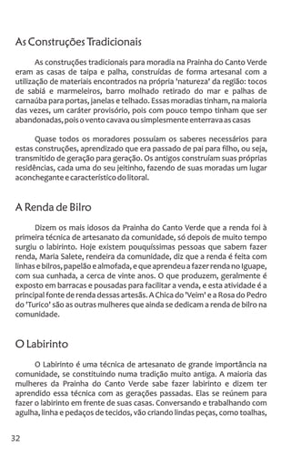 As Construções Tradicionais
As construções tradicionais para moradia na Prainha do Canto Verde
eram as casas de taipa e palha, construídas de forma artesanal com a
utilização de materiais encontrados na própria 'natureza' da região: tocos
de sabiá e marmeleiros, barro molhado retirado do mar e palhas de
carnaúba para portas, janelas e telhado. Essas moradias tinham, na maioria
das vezes, um caráter provisório, pois com pouco tempo tinham que ser
abandonadas,poisoventocavavaousimplesmenteenterravaascasas
Quase todos os moradores possuíam os saberes necessários para
estas construções, aprendizado que era passado de pai para filho, ou seja,
transmitido de geração para geração. Os antigos construíam suas próprias
residências, cada uma do seu jeitinho, fazendo de suas moradas um lugar
aconcheganteecaracterísticodolitoral.
A Renda de Bilro
Dizem os mais idosos da Prainha do Canto Verde que a renda foi à
primeira técnica de artesanato da comunidade, só depois de muito tempo
surgiu o labirinto. Hoje existem pouquíssimas pessoas que sabem fazer
renda, Maria Salete, rendeira da comunidade, diz que a renda é feita com
linhasebilros,papelãoealmofada,equeaprendeuafazerrendanoIguape,
com sua cunhada, a cerca de vinte anos. O que produzem, geralmente é
exposto em barracas e pousadas para facilitar a venda, e esta atividade é a
principal fonte de renda dessas artesãs. A Chica do 'Veim' e a Rosa do Pedro
do 'Turico' são as outras mulheres que ainda se dedicam a renda de bilro na
comunidade.
O Labirinto
O Labirinto é uma técnica de artesanato de grande importância na
comunidade, se constituindo numa tradição muito antiga. A maioria das
mulheres da Prainha do Canto Verde sabe fazer labirinto e dizem ter
aprendido essa técnica com as gerações passadas. Elas se reúnem para
fazer o labirinto em frente de suas casas. Conversando e trabalhando com
agulha, linha e pedaços de tecidos, vão criando lindas peças, como toalhas,
32
 