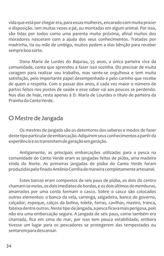 vida que está por chegar era, para essas mulheres, encarado com muito prazer
e disposição. Iam muitas vezes a pé, ou montadas em algum animal. Por isso,
são tidas por todos como uma parenta muito próxima, afinal muitos dos
moradores nasceram com a ajuda dos seus conhecimentos. Tratadas por
madrinha, tia ou mãe de umbigo, muitos pedem a elas bênção para receber
sempreboasorte.
Dona Maria de Lurdes do Bajurau, 55 anos, a única parteira viva da
comunidade, conta que aprendeu a fazer isso sozinha. Diz precisar de muita
coragem para realizar seu trabalho, mas sente-se orgulhosa e tem muita
satisfação, pelo importante papel desempenhado e pelo carinho que recebe
de quem a respeita. Com o passar dos anos, é cada vez maior o número de
partos feitos nos postos de saúde e esse saber vai aos poucos se perdendo.
Nos dias de hoje, resta apenas à D. Maria de Lourdes o título de parteira da
PrainhadoCantoVerde.
O Mestre de Jangada
Os mestres de jangada são os detentores dos saberes e modos de fazer
destetipoparticulardeembarcação.Adquiremseusconhecimentosapartirda
experiênciaeostransmitemdegeraçãoemgeração.
Antigamente, as principais embarcações utilizadas para a pesca na
comunidade do Canto Verde eram as jangadas feitas de piúba, uma madeira
vinda do Norte. As primeiras jangadas de piúba do Canto Verde foram
produzidaspelofinadoAntônioCorrêiademaneiracompletamenteartesanal.
Estes barcos eram compostos de seis paus de piúba, os dois do centro
chamam-semeios,osdoisimediatosdebordos,eosdoisúltimosdememburas,
amarrados por uma corda formam o casco. Sobre o casco são colocados
outros elementos: o banco da vela, carninga, salgadeira, banco de governo,
calçador, espeque, calços da bolina, tolete, forras, cavilhas, mastro, tranca,
fateixadentreoutros.Nestetipodejangada,apescaficavamaisperigosa,pois
não era uma embarcação segura. A jangada de seis paus, como também era
chamada, fica em cima do mar, por isso tem pouca estabilidade, embora
tivesse um lugar para os pescadores se protegerem das tempestades ou
sentaremparadescansar.
34
 
