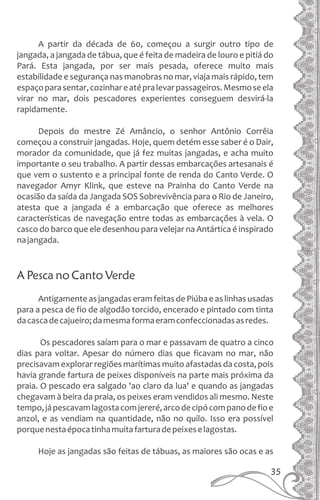 A partir da década de 60, começou a surgir outro tipo de
jangada, a jangada de tábua, que é feita de madeira de louro e pitiá do
Pará. Esta jangada, por ser mais pesada, oferece muito mais
estabilidade e segurança nas manobras no mar, viaja mais rápido, tem
espaçoparasentar,cozinhareatépralevarpassageiros.Mesmoseela
virar no mar, dois pescadores experientes conseguem desvirá-la
rapidamente.
Depois do mestre Zé Amâncio, o senhor Antônio Corrêia
começou a construir jangadas. Hoje, quem detém esse saber é o Dair,
morador da comunidade, que já fez muitas jangadas, e acha muito
importante o seu trabalho. A partir dessas embarcações artesanais é
que vem o sustento e a principal fonte de renda do Canto Verde. O
navegador Amyr Klink, que esteve na Prainha do Canto Verde na
ocasião da saída da Jangada SOS Sobrevivência para o Rio de Janeiro,
atesta que a jangada é a embarcação que oferece as melhores
características de navegação entre todas as embarcações à vela. O
casco do barco que ele desenhou para velejar na Antártica é inspirado
najangada.
A Pesca no Canto Verde
Antigamente as jangadas eram feitas de Piúba e as linhas usadas
para a pesca de fio de algodão torcido, encerado e pintado com tinta
dacascadecajueiro;damesmaformaeramconfeccionadasasredes.
Os pescadores saíam para o mar e passavam de quatro a cinco
dias para voltar. Apesar do número dias que ficavam no mar, não
precisavam explorar regiões marítimas muito afastadas da costa, pois
havia grande fartura de peixes disponíveis na parte mais próxima da
praia. O pescado era salgado 'ao claro da lua' e quando as jangadas
chegavam à beira da praia, os peixes eram vendidos ali mesmo. Neste
tempo,jápescavamlagostacomjereré,arcodecipócompanodefioe
anzol, e as vendiam na quantidade, não no quilo. Isso era possível
porquenestaépocatinhamuitafarturadepeixeselagostas.
Hoje as jangadas são feitas de tábuas, as maiores são ocas e as
35
 