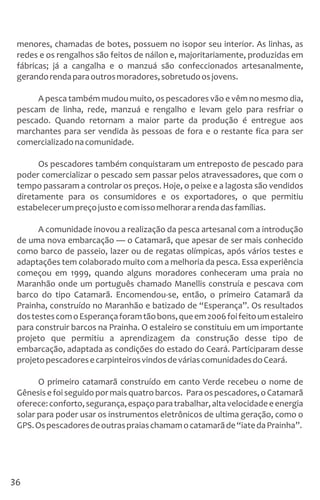 menores, chamadas de botes, possuem no isopor seu interior. As linhas, as
redes e os rengalhos são feitos de náilon e, majoritariamente, produzidas em
fábricas; já a cangalha e o manzuá são confeccionados artesanalmente,
gerandorendaparaoutrosmoradores,sobretudoosjovens.
A pesca também mudou muito, os pescadores vão e vêm no mesmo dia,
pescam de linha, rede, manzuá e rengalho e levam gelo para resfriar o
pescado. Quando retornam a maior parte da produção é entregue aos
marchantes para ser vendida às pessoas de fora e o restante fica para ser
comercializadonacomunidade.
Os pescadores também conquistaram um entreposto de pescado para
poder comercializar o pescado sem passar pelos atravessadores, que com o
tempo passaram a controlar os preços. Hoje, o peixe e a lagosta são vendidos
diretamente para os consumidores e os exportadores, o que permitiu
estabelecerumpreçojustoecomissomelhorararendadasfamílias.
A comunidade inovou a realização da pesca artesanal com a introdução
de uma nova embarcação — o Catamarã, que apesar de ser mais conhecido
como barco de passeio, lazer ou de regatas olímpicas, após vários testes e
adaptações tem colaborado muito com a melhoria da pesca. Essa experiência
começou em 1999, quando alguns moradores conheceram uma praia no
Maranhão onde um português chamado Manellis construía e pescava com
barco do tipo Catamarã. Encomendou-se, então, o primeiro Catamarã da
Prainha, construído no Maranhão e batizado de “Esperança”. Os resultados
dostestescomoEsperançaforamtãobons,queem2006foifeitoumestaleiro
para construir barcos na Prainha. O estaleiro se constituiu em um importante
projeto que permitiu a aprendizagem da construção desse tipo de
embarcação, adaptada as condições do estado do Ceará. Participaram desse
projetopescadoresecarpinteirosvindosdeváriascomunidadesdoCeará.
O primeiro catamarã construído em canto Verde recebeu o nome de
Gênesisefoiseguidopormaisquatrobarcos. Paraospescadores,oCatamarã
oferece:conforto,segurança,espaçoparatrabalhar,altavelocidadeeenergia
solar para poder usar os instrumentos eletrônicos de ultima geração, como o
GPS.Ospescadoresdeoutraspraiaschamamocatamarãde“iatedaPrainha”.
36
 