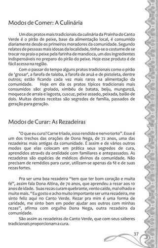 Modos de Comer: A Culinária
UmdospratosmaistradicionaisdaculináriadaPrainhadoCanto
Verde é o pirão de peixe, base da alimentação local, é consumido
diariamente desde os primeiros moradores da comunidade. Segundo
relatos de pessoas mais idosas da localidade, tinha-se o costume de se
trocar na praia o peixe pela farinha de mandioca, um dos ingredientes
indispensáveis no preparo do pirão do peixe. Hoje esse produto é de
fácilacessonaregião.
Com o passar do tempo alguns pratos tradicionais como o pirão
de 'grosar', a farofa de taioba, a farofa de aruá e de pistoleta, dentre
outros; estão ficando cada vez mais raros na alimentação da
comunidade. Hoje em dia os pratos típicos tradicionais mais
consumidos são: grolado, ximbéu de batata, beiju, mungunzá,
moqueca de arraia e lagosta, cuscuz, peixe assado, peixada, baião de
dois. Muitas destas receitas são segredos de família, passados de
geraçãoparageração.
Modos de Curar: As Rezadeiras
“Oqueeucuro?Carnetriado,ossorendidoenervotorto”.Esseé
um dos trechos das orações de Dona Nega, de 72 anos, uma das
rezadeiras mais antigas da comunidade. É assim e de vários outros
modos que elas colocam em prática seus segredos de cura,
aprendidos através da oralidade com familiares e antepassados. As
rezadeiras são espécies de médicos divinos da comunidade. Não
precisam de remédios para curar, utilizam-se apenas da fé e de suas
rezasfortes.
Pra ser uma boa rezadeira “tem que ter bom coração e muita
fé”, assim fala Dona Altina, de 70 anos, que aprendeu a rezar aos 10
anosdeidade. Suasrezascuramquebrante,ventocaído,malolhadoe
muitomais.“Eugostoeachomuitoimportanteserumarezadeira,me
sinto feliz aqui no Canto Verde. Rezar pra mim é uma forma de
caridade, me sinto bem em poder ajudar aos outros com minhas
rezas”, afirma com orgulho Dona Nega, outra rezadeira da
comunidade.
São assim as rezadeiras do Canto Verde, que com seus saberes
tradicionaisproporcionamacura.
37
 