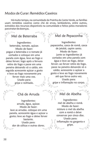 38
Modos de Curar: Remédios Caseiros
Há muito tempo, na comunidade da Prainha do Canto Verde, as famílias
usam remédios caseiros como chá de ervas, lambedores, entre outros,
extraídos dos recursos disponíveis na comunidade e feitos pelos moradores
paratratardedoenças.
Mel de Beterraba
Ingredientes:
beterraba, tomate, açúcar.
Modo de fazer:
pegue a beterraba e o tomate já
cortados e coloque em uma
panela com água, leve ao fogo e
deixe ferver; logo após a fervura
retire do fogo e passe em uma
peneira deixando só o caldo, em
seguida acrescente açúcar a gosto
e leve ao fogo novamente pra
ferver mais uma vez.
Usado para:
gripe e resfriado.
Mel de Pepaconha
Ingredientes:
papaconha, casca de romã, casca
de jatobá, capim santo.
Modo de fazer:
junte os ingredientes já
cortados em uma panela com
água e leve ao fogo, deixe
ferver; ao ferver retire do fogo,
passe na peneira deixando só o
caldo; acrescente o açúcar a
gosto e leve ao fogo novamente
até que ferva outra vez.
Usado para:
gripe e inflamação no corpo.
Chá de Arruda
Ingredientes:
arruda, água, açúcar.
Modo de fazer:
lave as arrudas, coloque em uma
panela, acrescente água e açúcar a
gosto; leve ao fogo e deixe ferver
bastante.
Usado para:
dor de cólicas e outras dores.
Mel de Abelha
Ingredientes:
mel de abelha e romã.
Modo de fazer:
misture o mel da abelha
com a romã e deixe
conservar por cinco dias.
Usado para:
inflamação na garganta e
gripe.
 
