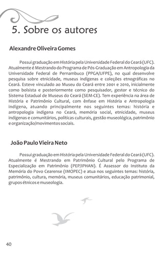 5. Sobre os autores
PossuigraduaçãoemHistóriapelaUniversidadeFederaldoCeará(UFC).
Atualmente é Mestrando do Programa de Pós-Graduação em Antropologia da
Universidade Federal de Pernambuco (PPGA/UFPE), no qual desenvolve
pesquisa sobre etnicidade, museus indígenas e coleções etnográficas no
Ceará. Esteve vinculado ao Museu do Ceará entre 2001 e 2010, inicialmente
como bolsista e posteriormente como pesquisador, gestor e técnico do
Sistema Estadual de Museus do Ceará (SEM-CE). Tem experiência na área de
História e Patrimônio Cultural, com ênfase em História e Antropologia
indígena, atuando principalmente nos seguintes temas: história e
antropologia indígena no Ceará, memória social, etnicidade, museus
indígenas e comunitários, políticas culturais, gestão museológica, patrimônio
eorganização/movimentossociais.
JoãoPauloVieiraNeto
PossuigraduaçãoemHistóriapelaUniversidadeFederaldoCeará(UFC).
Atualmente é Mestrando em Patrimônio Cultural pelo Programa de
Especialização em Patrimônio (PEP/IPHAN). É Assessor do Instituto da
Memória do Povo Cearense (IMOPEC) e atua nos seguintes temas: história,
patrimônio, cultura, memória, museus comunitários, educação patrimonial,
gruposétnicosemuseologia.
AlexandreOliveiraGomes
40
 
