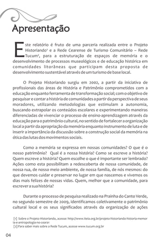 ste relatório é fruto de uma parceria realizada entre o Projeto
Historiando¹ e a Rede Cearense de Turismo Comunitário – Rede
ETucum², para a estruturação de espaços de memória e o
desenvolvimento de processos museológicos e de educação histórica em
comunidades litorâneas que participam desta proposta de
desenvolvimentosustentávelatravésdeumturismodebaselocal.
O Projeto Historiando surgiu em 2002, a partir da iniciativa de
profissionais das áreas de História e Patrimônio comprometidos com a
educaçãoenquantoferramentadetransformaçãosocial;comoobjetivode
pesquisarecontarahistóriadecomunidadesapartirdaperspectivadeseus
moradores, utilizando metodologias que estimulam a autonomia,
buscando extrapolar os conteúdos escolares e experimentando maneiras
diferenciadas de vivenciar o processo de ensino-aprendizagem através da
educaçãoparaopatrimôniocultural,nosentidodefortaleceraorganização
localapartirdaapropriaçãodamemóriaenquantoinstrumentodelutaede
inserir a importância da discussão sobre a construção social da memória na
óticadaslutasdosmovimentossociais.
Como a memória se expressa em nossas comunidades? O que é o
nosso patrimônio? Qual é a nossa história? Como se escreve a história?
Quem escreve a história? Quem escolhe o que é importante ser lembrado?
Ações como esta possibilitam a redescoberta de nossa comunidade, de
nossa rua, de nosso meio ambiente, de nossa família, de nós mesmos: do
que devemos cuidar e preservar no lugar em que nascemos e vivemos os
dias mais felizes de nossas vidas. Quem, melhor que a comunidade, para
escreverasuahistória?
Durante o processo de pesquisa realizado na Prainha do Canto Verde,
no segundo semestre de 2009, identificamos coletivamente o patrimônio
cultural local e os seus significados através da organização de ações
Apresentação
[1] Sobre o Projeto Historiando, acesse: http://www.iteia.org.br/projeto-historiando-historia-memor
ia-e-antropologia-no-ceara1
[2] Para saber mais sobre a Rede Tucum, acesse www.tucum.org.br
04
 