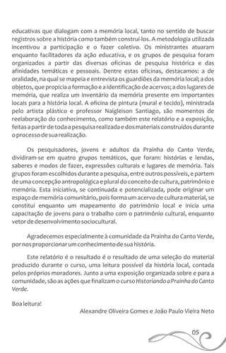 educativas que dialogam com a memória local, tanto no sentido de buscar
registros sobre a história como também construí-los. A metodologia utilizada
incentivou a participação e o fazer coletivo. Os ministrantes atuaram
enquanto facilitadores da ação educativa, e os grupos de pesquisa foram
organizados a partir das diversas oficinas de pesquisa histórica e das
afinidades temáticas e pessoais. Dentre estas oficinas, destacamos: a de
oralidade, na qual se mapeia e entrevista os guardiões da memória local; a dos
objetos, que propiciaa formaçãoe a identificaçãode acervos; a dos lugares de
memória, que realiza um inventário da memória presente em importantes
locais para a história local. A oficina de pintura (mural e tecido), ministrada
pelo artista plástico e professor Naigleison Santiago, são momentos de
reelaboração do conhecimento, como também este relatório e a exposição,
feitasapartirdetodaapesquisarealizadaedosmateriaisconstruídosdurante
oprocessodesuarealização.
Os pesquisadores, jovens e adultos da Prainha do Canto Verde,
dividiram-se em quatro grupos temáticos, que foram: histórias e lendas,
saberes e modos de fazer, expressões culturais e lugares de memória. Tais
grupos foram escolhidos durante a pesquisa, entre outros possíveis, e partem
deumaconcepçãoantropológicaepluraldoconceitodecultura,patrimônioe
memória. Esta iniciativa, se continuada e potencializada, pode originar um
espaço de memória comunitário, pois forma um acervo de cultura material, se
constitui enquanto um mapeamento do patrimônio local e inicia uma
capacitação de jovens para o trabalho com o patrimônio cultural, enquanto
vetordedesenvolvimentosociocultural.
Agradecemos especialmente à comunidade da Prainha do Canto Verde,
pornosproporcionarumconhecimentodesuahistória.
Este relatório é o resultado é o resultado de uma seleção do material
produzido durante o curso, uma leitura possível da história local, contada
pelos próprios moradores. Junto a uma exposição organizada sobre e para a
comunidade,sãoasaçõesquefinalizamocursoHistoriandoaPrainhadoCanto
Verde.
Boaleitura!
Alexandre Oliveira Gomes e João Paulo Vieira Neto
05
 