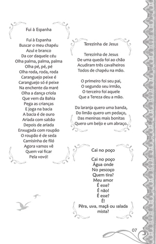 Fui à Espanha
Fui à Espanha
Buscar o meu chapéu
Azul e branco
Da cor daquele céu
Olha palma, palma, palma
Olha pé, pé, pé
Olha roda, roda, roda
Caranguejo peixe é
Caranguejo só é peixe
Na enchente da maré
Olha a dança criola
Que vem da Bahia
Pega as crianças
E joga na bacia
A bacia é de ouro
Ariada com sabão
Depois de ariada
Enxugada com roupão
O roupão é de seda
Camisinha de filó
Agora vamos vê
Quem vai ficar
Pela vovó!
Terezinha de Jesus
Terezinha de Jesus
De uma queda foi ao chão
Acudiram três cavalheiros
Todos de chapéu na mão.
O primeiro foi seu pai,
O segundo seu irmão,
O terceiro foi aquele
Que a Tereza deu a mão.
Da laranja quero uma banda,
Do limão quero um pedaço,
Das meninas mais bonitas
Quero um beijo e um abraço.
Cai no poço
Cai no poço
Água onde
No pescoço
Quem tira?
Meu amor
É esse?
É não!
É esse?
É!
Pêra, uva, maçã ou salada
mista?
07
 