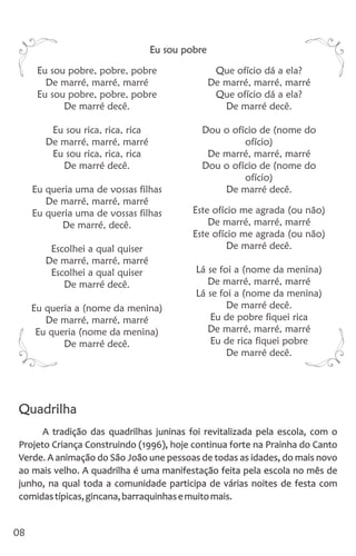 Eu sou pobre, pobre, pobre Que ofício dá a ela?
De marré, marré, marré De marré, marré, marré
Eu sou pobre, pobre, pobre Que ofício dá a ela?
De marré decê. De marré decê.
Eu sou rica, rica, rica Dou o ofício de (nome do
De marré, marré, marré ofício)
Eu sou rica, rica, rica De marré, marré, marré
De marré decê. Dou o ofício de (nome do
ofício)
Eu queria uma de vossas filhas De marré decê.
De marré, marré, marré
Este ofício me agrada (ou não)Eu queria uma de vossas filhas
De marré, marré, marréDe marré, decê.
Este ofício me agrada (ou não)
De marré decê.Escolhei a qual quiser
De marré, marré, marré
Lá se foi a (nome da menina)Escolhei a qual quiser
De marré, marré, marréDe marré decê.
Lá se foi a (nome da menina)
De marré decê.Eu queria a (nome da menina)
Eu de pobre fiquei ricaDe marré, marré, marré
De marré, marré, marréEu queria (nome da menina)
Eu de rica fiquei pobreDe marré decê.
De marré decê.
08
Eu sou pobre
Quadrilha
A tradição das quadrilhas juninas foi revitalizada pela escola, com o
Projeto Criança Construindo (1996), hoje continua forte na Prainha do Canto
Verde. A animação do São João une pessoas de todas as idades, do mais novo
ao mais velho. A quadrilha é uma manifestação feita pela escola no mês de
junho, na qual toda a comunidade participa de várias noites de festa com
comidastípicas,gincana,barraquinhasemuitomais.
 