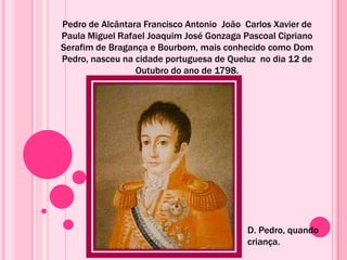 Pedro de Alcântara Francisco Antonio João Carlos Xavier de
Paula Miguel Rafael Joaquim José Gonzaga Pascoal Cipriano
Serafim de Bragança e Bourbom, mais conhecido como Dom
Pedro, nasceu na cidade portuguesa de Queluz no dia 12 de
Outubro do ano de 1798.
D. Pedro, quando
criança.
 