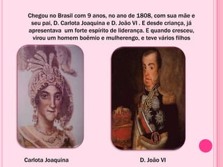 Chegou no Brasil com 9 anos, no ano de 1808, com sua mãe e
seu pai, D. Carlota Joaquina e D. João VI . E desde criança, já
apresentava um forte espírito de liderança. E quando cresceu,
virou um homem boêmio e mulherengo, e teve vários filhos
Carlota Joaquina D. João VI
 