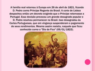A família real retornou à Europa em 26 de abril de 1821, ficando
D. Pedro como Príncipe Regente do Brasil. A corte de Lisboa
despachou então um decreto exigindo que o Príncipe retornasse a
Portugal. Essa decisão provocou um grande desagrado popular e
D. Pedro resolveu permanecer no Brasil. Isso desagradou às
Cortes Portuguesas, que em vingança suspenderam o pagamento
de seus rendimentos. Mesmo assim resistiu, naquele que ficou
conhecido como o "Dia do Fico" (09/01/1822).
 
