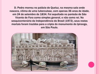 D. Pedro morreu no palácio de Queluz, na mesma sala onde
nascera, vítima de uma tuberculose, com apenas 36 anos de idade,
em 24 de setembro de 1834. Foi sepultado no panteão de São
Vicente de Fora como simples general, e não como rei. No
sesquicentenário da Independência do Brasil (1972), seus restos
mortais foram trazidos para a cripta do monumento do Ipiranga,
em São Paulo.
 