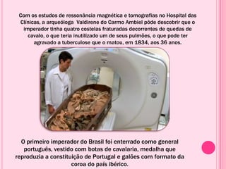 Com os estudos de ressonância magnética e tomografias no Hospital das
Clínicas, a arqueóloga Valdirene do Carmo Ambiel pôde descobrir que o
imperador tinha quatro costelas fraturadas decorrentes de quedas de
cavalo, o que teria inutilizado um de seus pulmões, o que pode ter
agravado a tuberculose que o matou, em 1834, aos 36 anos.
O primeiro imperador do Brasil foi enterrado como general
português, vestido com botas de cavalaria, medalha que
reproduzia a constituição de Portugal e galões com formato da
coroa do país ibérico.
 