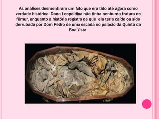 As análises desmentiram um fato que era tido até agora como
verdade histórica. Dona Leopoldina não tinha nenhuma fratura no
fêmur, enquanto a história registra de que ela teria caído ou sido
derrubada por Dom Pedro de uma escada no palácio da Quinta da
Boa Vista.
 
