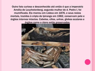 Outro fato curioso e desconhecido até então é que a imperatriz
Amélia de Leuchetenberg, segunda mulher de d. Pedro I, foi
mumificada. Ela morreu em Lisboa em 1876, e seus restos
mortais, trazidos à cripta do Ipiranga em 1982, conservam pele e
órgãos internos intactos. Cabelos, cílios, unhas, globos oculares e
órgãos como o útero estão preservados.
 