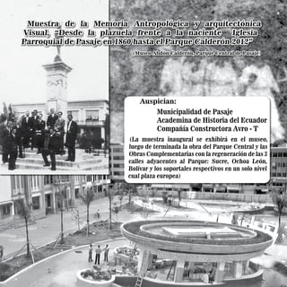 Auspician:
Municipalidad de Pasaje
Academina de Historia del Ecuador
Compañía Constructora Avro - T
(La muestra inaugural se exhibirá en el museo,
luego de terminada la obra del Parque Central y las
Obras Complementarias con la regeneración de las 3
calles adyacentes al Parque: Sucre, Ochoa León,
Bolívar y los soportales respectivos en un solo nivel
cual plaza europea)
Muestra de la Memoria Antropológica y arquitectónica
Visual, “Desde la plazuela frente a la naciente Iglesia
Parroquial de Pasaje en 1860 hasta el Parque Calderón 2012”
Muestra de la Memoria Antropológica y arquitectónica
Visual, “Desde la plazuela frente a la naciente Iglesia
Parroquial de Pasaje en 1860 hasta el Parque Calderón 2012”
(Museo Abdón Calderón, Parque Central de Pasaje)
(Museo Abdón Calderón, Parque Central de Pasaje)
 
