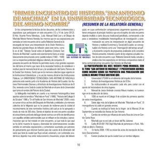 16
“PRIMER ENCUENTRO DE HISTORIA “SAN ANTONIO
DE MACHALA” EN LA UNIVERSIDAD TECNOLÓGICA
DEL MISMO NOMBRE”
“PRIMER ENCUENTRO DE HISTORIA “SAN ANTONIO
DE MACHALA” EN LA UNIVERSIDAD TECNOLÓGICA
DEL MISMO NOMBRE”
En los componentes la lectura de los discursos, de los conferencistas y
expositores que participaron en este encuentro (13 y 14 de Junio 2012):
El Hist. Vicente Poma Mendoza., Lcdo. Manuel Ávila Loor y el Obispo de
Machala Néstor Herrera Heredia; los mismos que en sus exposiciones pre-
sentadasenesteencuentrodelocuallaRelatoríaGeneralesla
encargada de hacer una interpretación de la Visión Histórica y
diseñar las grandes líneas de reflexión sobre este tema, como
lo es el del: “Debate Social sobre el Apelativo Cristiano San
AntoniodeMachala”cuandoesteasentamientofueraunanejo
básicamenteestructuradocomo puebloindiano(1560–1590)
consurespectivajuridicidadreligiosacolonialydeconquista.El
presente encuentro de Historia ha permitido reunir a tres grandes exponen-
tes del tema el mismo que nace de la necesidad histórica de establecer o
restituir para la memoria local el uso y la socialización del Santo Patrono de
la Ciudad San Antonio, Santo que en la memoria colectiva sigue vigente en
la Instituciones Eclesiásticas y no así de manera oficial en las Instituciones
Públicas. LA UNIVERSIDAD TECNOLÓGICA SAN ANTONIO DE MACHALA
patrocina este evento junto a la Academia de Historia del Ecuador; los Au-
toresPatrimonialesOrensesyelInstitutodeInvestigacionesHistóricasdeEl
Oro,teniendocomoSedelaciudaddeMachalaenelsenodelaUniversidad
que toma el nombre del Patrono de la Ciudad.
La bibliografía machaleña en cuanto a su memoria historiográfica tiene
aportessobrelatemática“MachalaenPuná”(1996);“HistoriadelColegio9
deOctubre”1986y“EnelPueblodeSanAntoniodeMachala”2009:aesto
sesumanelricoarchivodelObispadodeMachalayoralidadesylamemoria
colectiva de la feligresía que no ha parado de reclamar para la ciudad el
reconocimiento de este nominativo histórico del cual ya se ha apropiado a
través de más de 300 años. Siendo el objetivo de este encuentro socializar
elconocimientoprofundodellugardondevivimosconelfindeidentificarnos
con aquellas señales patrimoniales que se reflejan en los estudios y aproxi-
maciones que se han tratado en este encuentro, ya que todo lo que aquí
se ha dicho muestra la riqueza y diversidad de sistematizaciones sociales
vertidas en animadas exposiciones y comentarios suscitados por patrones
de pensamiento que retoman fuentes para dar cuenta de la dimensión del
vacío que tiene la ciudad que fluye actual, universal y con contenidos aca-
démicos dejando muy atrás reduccionismo chauvinista, propio del debate
quizá, en cuya confrontación composiciones ciegamente opuestas permi-
tieron enriquecer el principio histórico que era el espíritu de este encuentro
dejando inválido a cierto discurso tradicional periclitado, comenzando a dar
paso a verdaderas modalidades historiográficas de investigación y siste-
matización así como de interpretación en algún encuentro de
Historia y realidad Económica y Social del Ecuador, se concep-
tualizó a la Historia como una “interrogación del tiempo actual”,
yelpresenteconjuntodepropuestasanalizadasseloconsidera
Historiapresente,tratandoapartirdelosorígenesactualesmo-
tivo de este encuentro cuya Relatoría General media, estudia y
analiza a los tres expositores en términos comparativos dado el
tema central del primer encuentro San Antonio de Machala
LA PARTICIPACIÓN DEL HIST. VICENTE POMA MENDOZA, CON
EL TEMA “SAN ANTONIO DE MACHALA”; Y PRESENTANDO ADEMÁS
COMO INSUMO SOBRE SU PROPUESTA UNA PUBLICACIÓN QUE
LLEVA EL MISMO TÍTULO SOSTIENE QUE:
1.	 Universidad UTSAM es el referente del impulso de la historia
2.	 Instituto de Investigaciones Históricas de El Oro.
3.	 Se institucionalice el encuentro cada año para contar con el
aporte de historiadores de otros lugares.
4.	 Manuel de Jesús Andrade cronista Mauro madero, no tuvieron
rigor en la recolección de datos.
5.	 1936 se reunió en el Colegio 9 de octubre los primeros aportes
de varios investigadores.
6.	 Saber algo más de la Iglesia de Machala “Machala en Puná”. El
monografismo ha caído en grandes errores.
7.	 Cuando se instituyó la fiesta de la Virgen de la Merced 24 de
Septiembre se invisiviliza las fiestas de San Antonio
8.	 CambiodenombreporinfluenciadesantaRosadeLimaenCan-
tón Santa Rosa
9.	 Machala que no era solo un brazo del Río Jubones
10.	 Carlos III 20-08-1783 Dejó Machala de pertenecer a Puná . Ma-
chala se elevó a Tenencia.
11.	 En fecha 2008 -1783 se inician las actas de inscripción de bau-
tizos (Sacramentos)
12.	 Existen pruebas de que la ciudad tuvo un nombre religioso.
(RESUMEN DE LA RELATORÍA GENERAL)
 