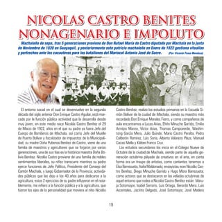 NICOLAS CASTRO BENITES
NONAGENARIO E IMPOLUTO
El entorno social en el cual se desenvuelve en la segunda
década del siglo anterior Don Enrique Castro Aguilar, está mar-
cado por la función pública actividad que la desarrolla desde
muy joven, en este medio nace Nicolás Castro Benítez el 29
de Marzo de 1922, años en el que su padre ya fuera Jefe del
Cuerpo de Bomberos de Machala, así como Jefe del Muelle
de Puerto Bolívar y fiscalizador de impuestos de la Municipali-
dad; su madre Doña Pubenza Benítez de Castro, viene de una
familia de maestros y agricultores que se forjaron por varias
generaciones, una de sus tías es la histórica maestra Doña Bo-
livia Benítez. Nicolás Castro proviene de una familia de nobles
sentimientos liberales, su niñez transcurre mientras su padre
ejerce funciones de Jefe Político, Presidente del Consejo del
Cantón Machala, y luego Gobernador de la Provincia; activida-
des públicas que las dejo a los 40 años para dedicarse a la
agricultura, estos 2 ejercicios de su padre influyeron en el nota-
blemente, me refiero a la función pública y a la agricultura, que
fueron los ejes de la personalidad que moviera al niño Nicolás
Castro Benítez; realizo los estudios primarios en la Escuela Si-
món Bolívar de la ciudad de Machala, siendo su maestro más
recordado Don Enrique Morales Fierro, y como compañeros de
aula encontramos a Lucas Arias, Efrén Minuche Garrido, Emilio
Armijos Manzo, Víctor Arias, Thomas Campoverde, Washin-
tong García Mera, Julio Quinde, Mario Castro Peralta, Pedro
Calderón Ramírez, Luis Soria, Alberto Valarezo Plaza, Manuel
Cacao Mella y Kléber Franco Cruz.
Los estudios secundarios los inicia en el Colegio Nueve de
Octubre de la ciudad de Machala, siendo parte de aquella ge-
neración octubrina pléyade de creativos en el arte, en cierta
forma era un troupe de artistas, como cantantes tenemos a
Elsa Barrezueta, Italia Maldonado; ensayistas eran Nicolás Cas-
tro Benítez, Diego Minuche Garrido y Hugo Mora Barrezueta;
como actores que se destacaron en las veladas octubrinas de
aquel entorno que rodea a Nicolás Castro Benítez están: Maru-
ja Sotomayor, Isabel Serrano, Luis Ortega, Gerardo Mera, Luis
Arcentales, Jacinto Delgado, José Sotomayor, José Madero
Machaleño de sepa, tras 5 generaciones proviene de Don Rafael María de Castro diputado por Machala en la junta
de Noviembre de 1820 en Guayaquil, y posteriormente este patricio machaleño en Enero de 1822 gestiona vituallas
y pertrechos ante los cacaoteros para los batallones del Mariscal Antonio José de Sucre. (Por: Vicente Poma Mendoza)
NICOLAS CASTRO BENITES
NONAGENARIO E IMPOLUTO
19
 