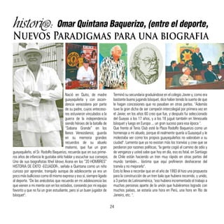 histori : Omar Quintana Baquerizo, (entre el deporte,
Nuevos Paradigmas para una biografia
Nació en Quito, de madre
guayaquileña y con ascen-
dencia venezolana por parte
de su padre, cuyos anteceso-
res estuvieron vinculados a la
guerra de la independencia
siendo héroes de la batalla de
“Sabana Grande” en los
llanos Venezolanos; guarda
en su memoria grandes
recuerdos de su abuelo
materno, que fue un gran
guayaquileño, el Sr. Rodolfo Baquerizo, recuerda que en sus prime-
ros años de infancia le gustaba oírlo hablar y escuchar sus consejos.
Uno de sus biografistas Ithel Idrovo Arana en los “20 HOMBRES”
HISTORIA DE ÉXITO -ECUADOR-, señala a Quintana como un niño
curioso por aprender, tranquilo aunque de adolescente ya era un
poco más bullicioso como él mismo expresa y eso sí, siempre ligado
al deporte. "De las anécdotas que recuerdo en mi adolescencia las
que vienen a mi mente son en los estadios, coreando por mi equipo
favorito y que no fui un gran estudiante, pero sí un buen jugador de
básquet".
Terminó su secundaria graduándose en el colegio Javier y, como era
bastante bueno jugando básquet, dice haber tenido la suerte de que
le hagan concesiones que no pasaban en otras partes. "Además
tuve la gran dicha de ser campeón intercolegial por primera vez en
el Javier, en los años 60 creo que fue, y después fui seleccionado
del Guayas a los 17 años, y a los 18 jugué también en Venezuela
básquet y luego en Europa ... un gran suceso para esa época ".
Que frente al Tenis Club esté la Plaza Rodolfo Baquerizo como un
homenaje a mi abuelo, porque él realmente quería a Guayaquil y le
molestaba ver como los propios guayaquileños no valoraban a su
ciudad". Lamenta que ya no existan más los tranvías y cree que se
perdieron por razones políticas, "la gente cogió el camino de odio y
de venganza y usted sabe que hoy en día, eso es fatal, en Santiago
de Chile están haciendo un tren muy rápido en otras partes del
mundo también... lástima que aquí prefirieron deshacerse del
tranvía y no mejorarlo".
Esto lo lleva a recordar que en el año de 1993 él hizo una propuesta
para la construcción de un tren bala que hubiera recorrido, y unido,
a 3 partes de Latinoamérica, "eso hubiera incrementado el trabajo a
muchas personas aparte de la unión que hubiéramos logrado con
muchos países, se estaría una hora en Perú, una hora en Río de
Janeiro, etc. ".
24
 