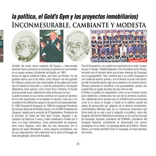 la política, el Gold’s Gym y los proyectos inmobiliarios)
Inconmesurable, cambiante y modesta
También fue varias veces campeón del Guayas y seleccionado
nacional, hasta convertirse en el primer ecuatoriano en ser enrolado
en un equipo europeo, Estudiantes de España, en 1963.
Estuvo en alguna academia militar, pero dice con firmeza "no me
gustaba nada lo que es de militar, como tampoco me han gustado
los militares, porque han sido responsables de los golpes de Estado
que ha habido en el Ecuador y a nivel de Latinoamérica. Ni siquiera
deberíamos tener ejército, como Costa Rica o Panamá. El mundo
está buscando la paz, deberíamos todos enfocarnos en eso ".
Cuando ha estado en sus manos contribuir con causas en beneficio
de los más necesitados no ha dudado en hacerlo y más aún si ha
sucedido en los diferentes cargos en los que él se ha desempeñado.
En 1994 Concejal de Guayaquil, en 1996 fue designado Presidente
del Consejo Nacional de Modernización y en el 2005 Presidente del
Congreso, elegido por la votación de 52 legisladores, Presidente de
la Comisión de Fútbol del Club Sport Emelec, llegando a ser
campeón de fútbol por 3 veces y haber clasificado a Emelec por 9
años a la Copa Libertadores. Como administrador de empresas
tiene varios negocios, entre ellos los más destacados son la
agencia de viajes Wanderjahr y varios negocios inmobiliarios, una
de sus negociaciones más importante fue la venta al Peruggia de
Italia del goleador Jaime Iván Kaviedes.
Para él Guayaquil es una ciudad muy importante en su vida; "a pesar
de que mi abuelo, Rodolfo Baquerizo, fue el fundador de los tranvía,
recuerdo que él siempre decía que el peor enemigo de Guayaquil
era un guayaquileño". Pero, sostiene que a su criterio Guayaquil es
una ciudad de espíritu grande y con el tiempo se pone más bonita,
por ello ha querido aportar algo con su deporte y en construcciones.
Siempre pensando en beneficiar a los guayaquileños, porque una
ciudad linda es orgullo de todos los que viven en ella.
El fútbol y la política lo catapultaron como un ser humano icónico
para rodolsistas y emelecistas; fue uno de los primeros ecuatoria-
nos, adelantado como siempre que vio al fútbol como una empresa
como lo es ahora en Europa; y recaló en la política cuando fué
objeto de persecusión por golpistas de la derecha recalcitrante,
convirtiéndose Machala lugar de un ostrasismo involuntario que
forma parte de su vida y que lo catapultó a la política, como alto
dirigente del Partido Roldosista Ecuatoriano, en el cual fue Concejal
de Guayaquil, diputado, presidente del CONAM y presidente del
Congreso Nacional, actualmente se desenvuelve con nuevos
paradigmas en su visión “La estrategia detrás de la Marca”, Bienes
Raíces y el manejo del Gold’s Gym en Guayaquil, el mejor gimnasio
del mundo.
25
 