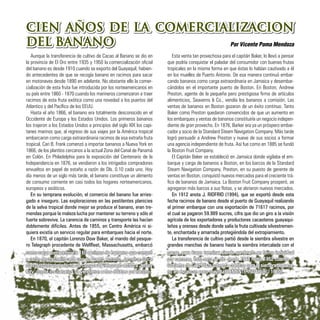 CIEN AÑOS DE LA COMERCIALIZACION
DEL BANANO Por Vicente Poma Mendoza
Aunque la transferencia de cultivo de Cacao al Banano se dio en
la provincia de El Oro entre 1935 y 1950 la comercialización oficial
del banano es desde 1910 cuando se exporto del Guayaquil, habien-
do antecedentes de que se recogía banano en racimos para sacar
en motonaves desde 1890 en adelante. No obstante ello la comer-
cialización de esta fruta fue introducida por los norteamericanos en
su país entre 1860 - 1870 cuando los marineros comenzaron a traer
racimos de esta fruta exótica como una novedad a los puertos del
Atlantico y del Pacífico de los EEUU.
Hasta el año 1866, el banano era totalmente desconocido en el
Occidente de Europa y los Estados Unidos. Los primeros bananos
los trajeron a los Estados Unidos a principios del siglo XIX los capi-
tanes marinos que, al regreso de sus viajes por la América tropical
embarcaron como carga extraordinaria racimos de esa extraña fruta
tropical. Cari B. Frank comenzó a importar bananos a Nueva York en
1866, de los plantíos cercanos a la actual Zona del Canal de Panamá
en Colón. En Philadelphia para la exposición del Centenario de la
Independencia en 1876, se vendieron a los intrigados compradores
envueltos en papel de estaño a razón de Dls. 0.10 cada uno. Hoy
día menos de un siglo más tarde, el banano constituye un alimento
de consumo corriente en casi todos los hogares norteamericanos,
europeos y asiáticos.
En su temprana evolución, el comercio del banano fue arries-
gado e inseguro. Las exploraciones en las pestilentes planicies
de la selva tropical donde mejor se produce el banano, eran tre-
mendas porque la maleza lucha por mantener su terreno y sólo el
fuerte sobrevive. La carencia de caminos y transporte las hacían
doblemente difíciles. Antes de 1855, en Centro América ni si-
quiera existía un servicio regular para embarques hacia el norte.
En 1870, el capitán Lorenzo Dow Baker, al mando del pesque-
ro Telegraph procedente de Wellfleet, Massachusetts, embarcó
Esta venta tan provechosa para el capitán Baker, lo llevó a pensar
que podría conquistar el paladar del consumidor con buenas frutas
tropicales en la misma forma en que éstas lo habían cautivado a él
en los muelles de Puerto Antonio. De esa manera continuó embar-
cando bananos como carga extraordinaria en Jamaica y desembar-
cándolos en el importante puerto de Boston. En Boston, Andrew
Preston, agente de la pequeña pero prestigiosa firma de artículos
alimenticios, Seaverns & Co., vendía los bananos a comisión. Las
ventas de bananos en Boston gozaron de un éxito continuo. Tanto
Baker como Preston quedaron convencidos de que un aumento en
los embarques y ventas de bananos constituiría un negocio indepen-
diente de gran provecho. En 1876, Barker era ya un próspero embar-
cador y socio de la Standard Steam Navigation Company. Más tarde
logró persuadir a Andrew Preston y nueve de sus socios a formar
una agencia independiente de fruta. Así fue como en 1885 se fundó
la Boston Fruit Company.
El Capitán Baker se estableció en Jamaica donde vigilaba el em-
barque y carga de bananos a Boston, en los barcos de la Standard
Steam Navigation Company. Preston, en su puesto de gerente de
ventas en Boston, conquistó nuevos mercados para el creciente trá-
fico de bananos de Jamaica. La Boston Fruit Company prosperó, se
agregaron más barcos a sus flotas, y se abrieron nuevos mercados.
En 1912 anota J. RIOFRIO (1994), que se exportó desde esta
fecha racimos de banano desde el puerto de Guayaquil realizando
el primer embarque con una exportación de 71617 racimos, por
el cual se pagaron 59.989 sucres, cifra que dio un giro a la visión
agrícola de los exportadores y productores cacaoteros guayaqui-
leños y orenses desde donde salía la fruta cultivada silvestremen-
te, enchantada y amarrada protegiéndola del extropiamiento.
La transferencia de cultivo partió desde la siembra silvestre en
grandes manchas de banano hasta la siembra intercalada con el
como carga extraordinaria 160 racimos de bananos que compró
a razón de un chelín cada uno en Puerto Antonio, Jamaica. Once
días después de la fecha de compra el Telegraph arribó a Jersey
City, donde los bananos se vendieron a dos dólares por racimo.
cacao, para luego terminar siendo sembrado en forma individual
por carreras, todo esto se dio desde 1948 hasta 1952 cuando el
Gobierno de Galo Plaza solventa créditos para la siembra de bana-
no en escala un poco mayor (CLEMENTE INDABURU 1960).
CIEN AÑOS DE LA COMERCIALIZACION
DEL BANANO
32
 
