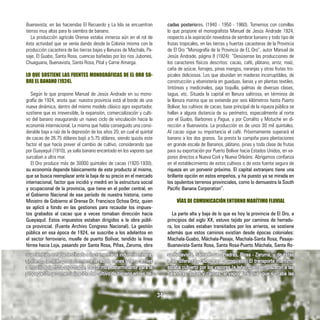 Buenavista; en las haciendas El Recuerdo y La Isla se encuentran
tierras muy altas para la siembra de banano.
La producción agrícola Orense estaba inmersa aún en el rol de
ésta actividad que se venía dando desde la Colonia misma con la
producción cacaotera de las tierras bajas y llanuras de Machala, Pa-
saje, El Guabo, Santa Rosa, cuencas bañadas por los rios Jubones,
Chuaguana, Buenavista, Santa Rosa, Pital y Carne Amarga.
LO QUE SOSTIENE LAS FUENTES MONOGRÁFICAS DE EL ORO SO-
BRE EL BANANO (1924).
Según lo que propone Manuel de Jesús Andrade en su mono-
grafía de 1924, anota que: nuestra provincia está al borde de una
nueva dinámica, dentro del mismo modelo clásico agro exportador,
sostiene que es irreversible, la expansión, comercialización y culti-
vo del banano inaugurando un nuevo ciclo de vinculación hacia la
economía internacional, La misma que había conseguido una consi-
derable baja a raíz de la depresión de los años 20, en cual el quintal
de cacao de 26.75 dólares bajó a 5.75 dólares, siendo quizás este
factor el que hacía prever el cambio de cultivo, considerando que
por Guayaquil (1910), ya salía banano encantado en los vapores que
surcaban a ultra mar.
El Oro produce más de 30000 quintales de cacao (1920-1930),
su economía depende básicamente de este producto al mismo,
que se busca reemplazar ante la baja de su precio en el mercado
internacional, factor que incidió y medró en la estructura social
y ocupacional de la provincia, que tiene en el poder central, en
el Gobierno Nacional de ese período de nuestra historia, como
Ministro de Gobierno al Orense Dr. Francisco Ochoa Ortiz, quien
se aplicó a fondo en las gestiones para recaudar los impues-
tos grabados al cacao que a veces tomaban dirección hacia
Guayaquil. Estos impuestos estaban dirigidos a la obra públi-
ca provincial. (Fuente Archivo Congreso Nacional). La gestión
pública en esa época de 1924, se suscribe a los adelantos en
el sector ferroviario, muelle de puerto Bolívar, tendido la línea
férrea hacia Loja, pasando por Santa Rosa, Pifias, Zaruma, obra
cadas posteriores. (1940 - 1950 - 1960). Tomemos con comillas
lo que propone el monografista Manuel de Jesús Andrade 1924,
respecto a la aspiración novedosa de sembrar banano y todo tipo de
frutas tropicales, en las tierras y huertas cacaoteras de la Provincia
de El Oro “Monografía de la Provincia de EL Oro”, autor Manuel de
Jesús Andrade, página 8 (1924): “Desúsense las producciones de
los caracteres físicos descritos: cacao, café, plátano, arroz, maíz,
caña de azúcar, forrajes, pinas mangos, naranjas y otras frutas tro-
picales deliciosas. Los que abundan en maderas incorruptibles, de
construcción y ebanistería en guaduas, lianas y en plantas textiles,
tintóreas y medicinales, paja toquilla, palmas de diversas clases,
tagua, etc. Situada la capital en llanura salitrosa, en términos de
la llanura marina que se extiende por seis kilómetros hasta Puerto
Bolívar, los cultivos de cacao, base principal de la riqueza pública se
hallan a alguna distancia de su perímetro, especialmente al norte
por el Guabo, Barbones y Pagua, y por Corralito y Motuche en di-
rección a Buenavista. La producción es de unos 30 mil quintales.
Al cacao sigue su importancia el café. Próximamente superará el
banano a los dos granos. Se presta la campiña para plantaciones
en grande escala de Bananos, plátano, pinas y toda clase de frutas
para su exportación por Puerto Bolívar hacia Estados Unidos, en va-
pores directos a Nueva Cork y Nueva Orleáns. Abrigamos confianza
en el establecimiento de estos cultivos o de esta fuente segura de
riqueza en un porvenir próximo. El capital extranjero tiene una
brillante opción en estos empeños, y ha puesto ya se mirada en
los opulentos terrenos provinciales, como lo demuestra la South
Pacific Banana Corporation”.
VÍAS DE COMUNICACIÓN ENTORNO MARÍTIMO FLUVIAL
La parte alta y baja de lo que es hoy la provincia de El Oro, a
principios del siglo XX, estuvo tejido por caminos de herradu-
ra, los cuales estaban transitados por los arrieros, se sostiene
además que estos caminos existían desde épocas coloniales:
Machala-Guabo, Máchala-Pasaje, Machala-Santa Rosa, Pasaje-
Buanavista-Santa Rosa, Santa Rosa-Puerto Máchala, Santa Ro-
que también estaba destinada a incrementar la industria minera,
sirviendo también posteriormente la red de trenes y ferrocarriles
a movilizar la fruta exportable, factor muy determinante para la
propagación y comercialización del cultivo de banano en las dé-
sa-Bellavista, Santa Rosa - Piedras, Pinas - Zaruma, y de éstas
a las diferentes cabeceras parroquiales. El transporte marítimo
estaba cubierto por los vapores (a leña) que reemplazaron a las
balandras, botes y canoas, el vapor “insignia” que surcaba las
34
 