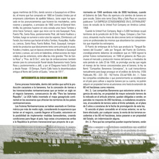 aguas marítimas de El Oro, dando servicio a Guayaquil era el Olme-
do, el mismo que fue comprado en 1880 en Estados Unidos por el
empresario colombiano de apellido Velasco, (este vapor fue apre-
sado en los pronunciamientos que hicieron los machaleños, santa
rosenos y pasajeños, a principios de 1882 contra el General Vein-
timilla, los patriotas huyeron en esta sonada unos hacia Túmbes y
otros hacia Tumaco), vapor que inicio con la ruta Guayaquil, Puna,
Puerto Pilo, Santa Rosa, posteriormente Pital, Jeli hasta Hualtaco y
Tumbes; luego se sumaron a esta rutas los vapores, Chimborazo y el
Faraón, los mismos que hacían el trafico Tumbes, Huaquillas, Hualta-
co, canicas, Santa Rosa, Puerto Bolívar, Puná, Guayaquil, transpor-
tando los productos que básicamente tenía como principal al cacao,
frutales y madera, que en épocas anteriores se llevaban a Guayaquil
en botes y canoas, así como en balandras, embarcaciones de mejor
calado que las anteriores, entre ellas las más grandes “Flor de San-
ta Rosa” y “Prov. de El Oro”, este tipo de embarcaciones también
servían para la comunicación fluvial desde Buenavista hasta Santa
Rosa y posteriormente a Jelí); y por el Chaguana hasta El Guabo
y desde Pasaje - El Donque, Puerto Callo hasta la desembocadura
antigua al Norte del Cantón el Guabo, “antes de 1911”.
ANTECEDENTES AL CICLO BANANERO EN EL ORO
Como proceso historiable, dentro del cambio que sufrió la pro-
ducción cacaotera a la bananera, fue la concesión de tierras a
las transnacionales norteamericanas que ya tenían un siglo en
el negocio bananero, consecuencia de ello “Para las bananas
Republic”. La USA había inventado el mapa geoagrícola conti-
nental en los escenarios que ofrecían los territorios de los países
centroamericanos.
Las fruteras Norteamericanas se habían asentado en Centroa-
mérica por más de medio siglo, considerando la experiencia que
tenían en el negocio, cuando llegaron al Ecuador, estuvieron en
la posibilidad de implementar medidas benevolentes, creando
condiciones para llegar al país; bajo estas circunstancias arriba
a la República la primera transnacional que proyecto de a poco
riormente en 1948 sembrara más de 3000 hectáreas, cuando
el Gobierno de Galo Plaza dio apertura a la siembra de banano en
gran escala. Sobre este tema Stacy May y Galo Plaza en coautora
publicaron “LA EMPRESA ESTADOUNIDENSE EN EL EXTRANJERO”
(caso de estudio de la United Fruit Company en América Latina).
1958.
Cuando la United Fruit Company, llegó a 5.000 hectáreas ocupó
territorios de la jurisdicción de El Oro: Pagua, Cotopaxi y San Fran-
cisco, atrayendo mucha mano de obra orense tanto en trabajadores
como en profesionales los mismos que absorbieron los conocimien-
tos que impartían los extranjeros.
El Puerto de embarque de la fruta que producía la “Tenguel Ba-
nanera del Ecuador”, salía por Tenguel, del Puerto de Cocheros,
cronológicamente debemos de establecer que en 1928 ingresó la
primer frutera norteamericana; en 1948 el gobierno de Plaza pro-
mueve el mercado y producción masiva del banano, a mediados de
este período en Julio 23 de 1938, se promulga una ley que regula
el manejo de las tierras concesionadas para el banano; la ley se
llamó “Compañías Bananeras Extranjeras”, la cual transcribimos
textualmente para luego proseguir en el análisis de dicha ley. (100)
Publicado; RO. - 223 - DS - 162 Fecha: 23/Jul/1938. Art. ,1.- Todas
las compañías establecidas o que posteriormente se establecieran
en el país para cultivar o exportar banano por su cuenta, no podrán
adquirir en propiedad tierras ecuatorianas sino hasta la extensión de
80 mil hectáreas como máximo.
Art. 2,- Las compañías Bananeras que estuvieron antes de vi-
gencia de esta ley, en propiedad de mayor extensión terreno de
lo indicado en el artículo anterior, quedan obligadas a vender, en
parcelas no mayores de 200 hectáreas, a ciudadanos ecuatoria-
nos, el excedente de terreno sobre el límite señalado, en el plazo
de 5 años a constarse de la fecha de promulgación de esta ley.
Si vencido el plazo concedido en el inciso anterior, no se hu-
biere efectuado, por cualquier causa, la venta de los terrenos ex-
cedentes a los 80 mil hectáreas, éstos pasaran a ser propiedad
del Estado, sin indemnización alguna.
Art. 3.- Para que las compañías puedan exportar banano, están
las condiciones que la harían productora de banano, la compa-
ñía en mención tuvo de fachada el nombre de “CANADÍAN CA-
CAO CORPORATION”, (1928), la misma que posteriormente fue
reinscrito su membrete “UNITED FRUIT COMPANY”, que poste-
obligadas a comprar a exportadores ecuatorianas una cantidad
igual a la que ellos quisieran exportar de su producto; de suerte
que, en cada embarque, el cincuenta por ciento de lo exportado
corresponda a productores nacionales.
35
 