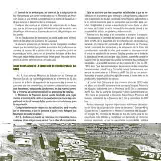 El control de los embarques, así como el de la adquisición de
los interventores que serán nombrados por el Ministerio de Previ-
sión Social, el que tendrá su residencia en el puerto de Guayaquil, y
el que autoriza el despacho de los embarques.
Cualquier discrepancia en el precio de adquisición de los bana-
nos, que se produjera por parte del adquiriente o el vendedor, será
resuelta por el interventor, cuya resolución será obligatoria para am-
bas partes.
De las resoluciones del interventor se podrá apelar ante el Presi-
dente de la Cámara de Comercio de Guayaquil.
Si acaso la producción de bananos de las Compañías resultare
mayor que la cantidad que pudiera suministrar los productores na-
cionales, el exceso de la producción de las compañías podrá ser
exportado por éstas, pero con un gravamen del doble de los dere-
chos que, según la ley o los contratos deban pagar por cada racimo,
previo al control del interventor, en cada caso.
SIGUE REGULACION DE LA CONCESIÓN DE TIERRAS PARA EL BA-
NANO
Art. 4.- Los señores Ministros de Estados en las Carteras de
Previsión Social y de Hacienda procederán, en el termine de 30 días
a contar de la fecha de expedición de la presente ley, a revisar los
contratos que con anterioridad, se hubieren celebrado con compa-
ñías bananeras, estipulando condiciones, en los nuevos contra-
tos a firmarse, en consonancia con los preceptos de esta ley.
El Ministerio de Previsión Social, queda facultado para regla-
mentar el control de la calificación que hubiera de hacer las com-
pañías al recibir el banano de los productores ecuatorianos, para
la exportación.
Cualquier reclamación respecto a la calificación, será resuelta
por el interventor, o por la persona a quién éste delegare sus
facultades en cada localidad.
Art. 5.- En todo en cuanto se relacione con impuestos, tasa o
cualquier otras obligaciones para el Fisco o las Municipalidades,
Esta ley sostiene que las compañías establecidas o que se es-
tablezcan en lo posterior para sembrar o cultivar banano, adquirirán
solo la extensión de 80.000 hectáreas como máximo, aplicándose a
la ley retroactivamente para las compañías que excedan esta can-
tidad, obligándolas a vender el excedente de tierras hasta un plazo
no mayor de 5 años, si no lo hacen dicho excedente pasará a ser
propiedad del estado sin derecho a indemnización.
Además esta ley obliga a las compañías a comprar a producto-
res ecuatorianos la cantidad de banano que ellos van a exportar, es
decir el 50% de lo exportado por la compañía será de producción
nacional. Un interventor nombrado por el Ministerio de Previsión
Social, controlará los embarques y la adquisición de la fruta, así
como también tendrá la facultad para resolver las discrepancias en
el precio de adquisición de banano. Esta ley gravaba con el doble de
lo establecido en el contrato por cada racimo, cuando la compañía
exporte más de la cantidad que pueda suministrar los productores
nacionales. La actividad bananera en la provincia de El Oro (U.T.M.
1993) dice: “que fue estimulada por la presencia de las compañías
transnacionales United Fruit y Compañía Frutera Sudamericana, que
aunque no asentadas en la Provincia de El Oro por su cercanía in-
fluenciaba al sector productivo agrícola orense al tener éxito en la
producción y exportación de banano.
La United Fruit Company en los primeros años de 1930 había
instalado una división bananera en la parroquia Tenguel, Provincia
del Guayas, colindante con la Provincia de El Oro y controlaba
3.071 has. Por su parte la Compañía Frutera Sudamericana en
1954 tiene en propiedad la Hacienda Balao Chico, Provincia del
Guayas, colindante de la Provincia de El Oro y controlaba 22.000
has.
Ambas empresas lograron importantes volúmenes de expor-
tación tanto de su producción como de terceros”. Gonzalo Ortiz
Crespo en su “Esquema de la Historia Económica del Ecuador”
en el siglo XX, sintetiza la década de los 30, como una de las
coyunturas más difíciles y complejas; así demanda: el comercio
exterior deprimido, el sector exportador incontrolable, política
las compañías bananeras, estarán sujetas a las leyes vigentes,
sin que pueda existir exención, exoneración ni privilegio alguno;
quedando de hecho derogadas y sin valor las disposiciones o
cláusulas contractuales que se opusieran a lo prescrito en esta
ley”.
económica y monetaria errática, sucesivas devaluaciones 1930,
el dólar de S/10,10 por dólar llego a S/15.40 en 1939.
Malva Espinosa y Paula Silva en el libro “El Banano en el Ecua-
dor”, manifiesta que la United Fruit Company en 1930 instala
36
 