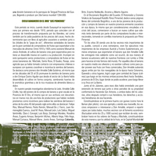 una división bananera en la parroquia de Tenguel Provincia del Gua-
yas, llegando a producir por 2da fuerza mundial 1’284.000.
CICLO BANANERO EN EL ORO “LOS PIONEROS”
Este período se inicia, cuando desde Guayaquil se exportara ba-
nano por primera vez desde 1910, periodo que coinciden con el
proceso de transformación propuesta por los liberales; así como
también por la caída paulatina de los precios del cacao, hecho de-
terminante que con llevo al agricultor cacaotero a sembrar junto a
los árboles de la “pepa de oro”, diferentes variedades de banano
por la gran cantidad de compradores de frutas que exportaban a los
mercados de ultramar. Entre 1910 y 1925 como sostiene Manuel de
Jesús Andrade, el cultivo de banano crea gran expectativa pero no
tiene un desarrollo masivo en cuanto a su producción. Irrumpen en
este quinquenio varios productores y compradores de frutas en las
zonas bananeras de: Machala, Santa Rosa, El Guabo, Pasaje, zona
agrícola que ya había tomado contacto con empresarios chilenas e
europeas con quienes coordinan e incentiva la siembra del banano.
Se destaca como pionero don Amable Calle Gutiérrez, el mismo que
en las décadas del 25 al 35 promueve la siembra de banano junto
a don Enrique Castro Aguilar que desde el sector de La Iberia había
desarrollado el cultivo en forma conjunta, sembrando huertas de
la aromática gramínea y de la rica musácea de almendra blanca y
dulce.
En nuestro periplo investigativo abordamos la Ledo. Amable Calle
Criollo, hijo del pionero de la compra de banano a gran escala en la
Provincia de El Oro, el mismo que en sus archivos con documen-
tos en manos nos dio una lista de productores que habían recibido
prestamos como incentivos para realizar las siembras del banano t
antes de los años 40 del pasado siglo entre ellos se destacan: Felipe
Ríos, Manuel Ramos, Pedro Ramón, Manuel De J. Fierro, Juan He-
menegildo Cuenca, José M. Rivas, Manuel León, Luís Saltos, Miguel
Ventimilla, Clara L Carvajal, Luís Borja, Domingo Morales, Rosalino
Áreas, Eugenio Amaya, Benjamín Vilches, Alberto Vega, Félix Vega,
Manuel Curisaca, Manuel Mena. Jovito Áreas, Santiago Cabanilla,
Brito, Erasmo Noblecilla, Arcenio y Alberto Aguirre.
En el Diccionario Biográfico del Ecuador, El Historiador y Cronista
Vitalicio de Guayaquil Rodolfo Pérez Pimentel, dedica varias páginas
llenas del contenido Biográfico, a uno de los pioneros de la produc-
ción y compra de banano en nuestra provincia eminente cacaotera
en esa época, la misma que por consideraciones vinculadas a la
crisis del cacao, comenzaron a buscar un nuevo cultivo que ade-
más tenía demanda por parte de los compradores locales e inter-
nacionales, tomando en comillas insertamos lo propuesto por Pérez
Pimentel.
“En los años 30 siendo uno de los vecinos más importantes de
su pueblo, conoció a unos extranjeros, eran los ejecutivos más
importantes de las empresas Austral y Frutera Sudamericana, pri-
meras empresas que exportarían el banano que don Amable Calle
les entregaría más adelante como así ocurrió, de esa manera el
banano ecuatoriano salió de nuestras fronteras con rumbo a Chile
para hacerse el más famoso del mundo. Por aquellos días el banano
en nuestro medio era silvestre y no existían cultivos como para po-
der proveer esa fruta con fines comerciales, Don Amable subiendo
aguas arriba por los ríos navegables de la época hasta Catarama,
Quevedo y otros lugares, logró coger gran cantidad de Cepas (coli-
nes) que luego en las mismas embarcaciones llevó hasta Tendales,
provincia de El Oro, lugar donde se podía acoderar, para luego llevar
a su finca en La Iberia.
Junto al río Jubones, para esos días había arrendado una gran
extensión de terreno que junto a otras parcelas de su propiedad
conformaría la Hacienda San Antonio, a ambos lados del río Jubo-
nes, años después compró a sus herederos, los derechos y accio-
nes hereditarias de esa hacienda.
Constituyéndose en la primera huerta con guineo (como hora le
llaman plan piloto), con ese ejemplo y viendo esa maravilla, los ve-
cinos empezaron a interesarse y Don Amable, empezó a repartir
cepas por todos lados, muchos vecinos con el fomento económico
(fluctuaban entre los 25 y 1000 sucres) que recibían de este, sem-
braban hasta en los solares de Pasaje y Machala, constituyéndose
de esta manera y por la calidad de la fruta, en la Capital Mundial del
Cirilo Rúales, Manuel Reyes, Luís Márquez, Luís Tacuri, Alberto
Carrasco, Manuel D.J Murillo, Luís Corra, Adolfo Borrero, Cesar
Rodríguez, J. Echeverría Gómez (el de mayor producción), Fran-
cisco Cajamarca, Ignacio Orbes, J Ignacio Bustamante, Luís M.
Banano. A mediados de los años 30 Amable Calle era el mayor
comprador de banano logrando reunir semanalmente embarca-
ciones llenas de fruta a Guayaquil, como dato curioso se men-
ciona que cada racimo era envuelto en un petate para que llegue
37
 