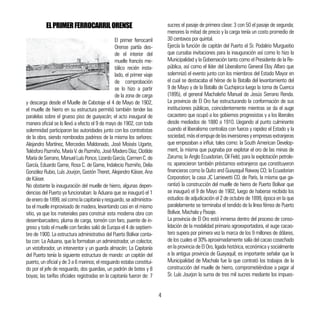 ELPRIMERFERROCARRILORENSE
El primer ferrocarril
Orense partía des-
de el interior del
muelle francés me-
tálico recién insta-
lado, el primer viaje
de comprobación
se lo hizo a partir
de la zona de carga
y descarga desde el Muelle de Cabotaje el 4 de Mayo de 1902,
el muelle de hierro en su estructura permitió también tender las
paralelas sobre el grueso piso de guayacán; el acto inaugural de
manera oficial se lo llevó a efecto el 9 de mayo de 1902, con toda
solemnidad participaron las autoridades junto con los contratistas
de la obra, siendo nombrados padrinos de la misma los señores:
Alejandro Martínez, Mercedes Maldonado, José Moisés Ugarte,
TelésforoPazmiño,MaríaV.dePazmiño,JoséMaderoDíaz,Clotilde
MaríadeSerrano,ManuelLuísPonce,LizardoGarcía,CarmenC.de
García, Eduardo Game, Rosa C. de Game, Indalecio Pazmiño, Delia
González Rubio, Luís Jourjon, Gastón Theret, Alejandro Káiser, Ana
de Káiser.
No obstante la inauguración del muelle de hierro, algunas depen-
dencias del Puerto ya funcionaban: la Aduana que se inauguró el 1
deenerode1899,asícomolacapitaníayresguardo,seadministra-
ba el muelle improvisado de madera, levantando casi en el mismo
sitio, ya que los materiales para construir esta moderna obra con
desembarcadero, pluma de carga, torreón con faro, puente de in-
greso y todo el muelle con faroles salió de Europa el 4 de septiem-
bre de 1900. La estructura administrativa del Puerto Bolívar conta-
ba con: La Aduana, que la formaban un administrador, un colector,
un vistaforador, un interventor y un guarda almacén; La Capitanía
del Puerto tenía la siguiente estructura de mando: un capitán del
puerto, un oficial y de 3 a 6 marinos; el resguardo estaba constitui-
do por el jefe de resguardo, dos guardias, un padrón de botes y 8
boyas; las tarifas oficiales registradas en la capitanía fueron de: 7
sucres el pasaje de primera clase: 3 con 50 el pasaje de segunda;
menores la mitad de precio y la carga tenía un costo promedio de
30 centavos por quintal.
Ejercía la función de capitán del Puerto el Sr. Podalirio Murgueitio
que cursaba invitaciones para la inauguración así como lo hizo la
Municipalidad y la Gobernación tanto como el Presidente de la Re-
pública, así como el líder del Liberalismo General Eloy Alfaro que
solemnizó el evento junto con los miembros del Estado Mayor en
el cual se destacaba el héroe de la Batalla del levantamiento del
9 de Mayo y de la Batalla de Cuchipirca luego la toma de Cuenca
(1895), el general Machaleño Manuel de Jesús Serrano Renda.
La provincia de El Oro fue estructurando la conformación de sus
instituciones públicas, coincidentemente mientras se da el auge
cacaotero que ocupó a los gobiernos progresistas y a los liberales
desde mediados de 1880 a 1910. Llegando al punto culminante
cuando el liberalismo centraliza con fuerza y rapidez el Estado y la
sociedad,máselempujedelasinversionesyempresasextranjeras
que empezaban a influir, tales como: la South American Develop-
ment, la misma que pugnaba por explotar el oro de las minas de
Zaruma; la Anglo Ecuadorian, Oil Field, para la explotación petrole-
ra; aparecieron también préstamos extranjeros que constituyeron
financieras como la Quito and Guayaquil Raiway CO; la Ecuadorian
Corporation; la casa JC Larrievetti CO. de París, la misma que ga-
rantizó la construcción del muelle de hierro de Puerto Bolívar que
se inauguró el 9 de Mayo de 1902, luego de haberse recibido los
estudios de adjudicación el 2 de octubre de 1899, época en la que
paralelamente se terminaba el tendido de la línea férrea de Puerto
Bolívar, Machala y Pasaje.
La provincia de El Oro está inmersa dentro del proceso de conso-
lidación de la modalidad primario agroexportadora, el auge cacao-
tero supera por primera vez la marca de los 9 millones de dólares,
de los cuales el 30% aproximadamente salía del cacao cosechado
en la provincia de El Oro, ligada histórica, económica y socialmente
a la antigua provincia de Guayaquil; es importante señalar que la
Municipalidad de Machala fue la que contrató los trabajos de la
construcción del muelle de hierro, comprometiéndose a pagar al
Sr. Luís Jourjon la suma de tres mil sucres mediante los impues-
4
 