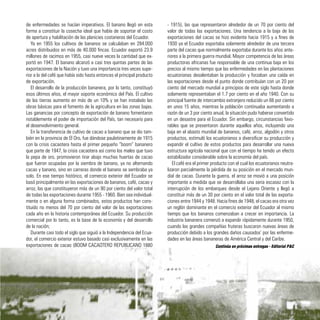 de enfermedades se hacían imperativos. El banano llegó en esta
forma a constituir la cosecha ideal que había de soportar el costo
de apertura y habilitación de las planicies costaneras del Ecuador.
Ya en 1955 los cultivos de bananos se calculaban en 284.000
acres distribuidos en más de 40.000 fincas. Ecuador exportó 23.9
millones de racimos en 1955, casi nueve veces la cantidad que ex-
portó en 1947. El banano alcanzó a casi tres quintas partes de las
exportaciones de la Nación y tuvo una importancia tres veces supe-
rior a la del café que había sido hasta entonces el principal producto
de exportación.
El desarrollo de la producción bananera, por lo tanto, constituyó
esos últimos años, el mayor soporte económico del País. El cultivo
de las tierras aumento en más de un 10% y se han instalado las
obras básicas para el fomento de la agricultura en las zonas bajas.
Las ganancias por concepto de exportación de banano fomentaron
notablemente el poder de importación del País, tan necesario para
el desenvolvimiento general.
En la transferencia de cultivo de cacao a banano que se dio tam-
bién en la provincia de El Oro, fue dándose paulatinamente de 1915
con la crisis cacaotera hasta el primer pequeño “boom” bananero
que parte de 1947, la crisis cacaotera así como los males que tuvo
la pepa de oro, promovieron tirar abajo muchas huertas de cacao
que fueron ocupadas por la siembra de banano, ya no alternando
cacao y banano, sino en carreras donde el banano se sembraba ya
solo. En ese tiempo histórico, el comercio exterior del Ecuador se
basó principalmente en las exportaciones de bananos, café, cacao y
arroz, las que constituyeron más de un 90 por ciento del valor total
de todas las exportaciones durante 1955 - 1960. Bien sea individual-
mente o en alguna forma combinados, estos productos han cons-
tituido no menos del 70 por ciento del valor de las exportaciones
cada año en la historia contemporánea del Ecuador. Su producción
comercial por lo tanto, es la base de la economía y del desarrollo
de la nación;
Durante casi todo el siglo que siguió a la Independencia del Ecua-
dor, el comercio exterior estuvo basado casi exclusivamente en las
exportaciones de cacao (BOOM CACAOTERO REPUBLICANO 1880
- 1915), las que representaron alrededor de un 70 por ciento del
valor de todas las exportaciones. Una tendencia a la baja de las
exportaciones del cacao se hizo evidente hacia 1915 y a fines de
1930 ya el Ecuador exportaba solamente alrededor de una tercera
parte del cacao que normalmente exportaba durante los años ante-
riores a la primera guerra mundial. Mayor competencia de las áreas
productoras africanas fue responsable de una continua baja en los
precios al mismo tiempo que las enfermedades en las plantaciones
ecuatorianas desalentaban la producción y forzaban una caída en
las exportaciones desde el punto donde contribuían con un 20 por
ciento del mercado mundial a principios de este siglo hasta donde
solamente representaban el 1.7 por ciento en el año 1940. Con su
principal fuente de intercambio extranjero reducido un 66 por ciento
en unos 15 años, mientras la población continuaba aumentando a
razón de un 3 por ciento anual, la situación pudo haberse convertido
en un desastre para el Ecuador. Sin embargo, circunstancias favo-
rables que se presentaron durante aquellos años, incluyendo una
baja en el abasto mundial de bananos, café, arroz, algodón y otros
productos, estimuló los ecuatorianos a diversificar su producción y
expandir el cultivo de estos productos para desarrollar una nueva
estructura agrícola nacional que con el tiempo ha tenido un efecto
estabilizador considerable sobre la economía del país.
El café era el primer producto con el cual los ecuatorianos neutra-
lizaron parcialmente la pérdida de su posición en el mercado mun-
dial de cacao. Durante la guerra, el arroz se movió a una posición
importante a medida que se desarrollaba una seria escasez con la
interrupción de los embarques desde el Lejano Oriente y llegó a
constituir más de un 30 por ciento en el valor total de las exporta-
ciones entre 1944 y 1948. Hacia fines de 1948, el cacao era otra vez
un reglón dominante en el comercio exterior del Ecuador al mismo
tiempo que los bananos comenzaban a crecer en importancia. La
industria bananera comenzó a expandir rápidamente durante 1950,
cuando las grandes compañías fruteras buscaron nuevas áreas de
producción debido a los grandes daños causados’ por las enferme-
dades en las áreas bananeras de América Central y del Caribe.
41
Continúa en próximas entregas - Editorial P&C
 