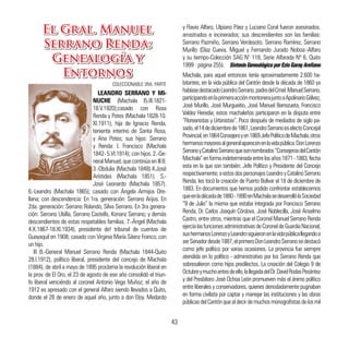 Machala, para aquel entonces tenía aproximadamente 2.600 ha-
bitantes, en la vida pública del Cantón desde la década de 1860 ya
habíasedestacadoLeandroSerrano,padredelCrnel.ManuelSerrano,
participandoenlaprimeraacciónmontonerajuntoaApolinarioGálvez,
José Murillo, José Murgueitio, José Manuel Barrezueta, Francisco
Valdez Heredia; estos machaleños participaron en la disputa entre
“Floreanistas y Urbinistas”. Poco después de mediados de siglo pa-
sado,el14dediciembrede1861,LeandroSerranoeselectoConcejal
Provincial,en1864Consejeroyen1869JefePolíticodeMachala,otros
hermanosmayoresalgeneralaparecenenlavidapública.DonLorenzo
SerranoyCatalinoSerranoquesonnombrados“ConsejerosdelCantón
Machala”enformaindeterminadaentrelosaños1871-1883,fecha
esta en la que son también: Jefe Político y Presidente del Concejo
respectivamente;aestosdospersonajesLeandroyCatalinoSerrano
Renda, les tocó la creación de Puerto Bolívar el 18 de diciembre de
1883. En documentos que hemos podido confrontar establecemos
queenladécadade1880-1890enMachalasedesarrollólaSociedad
“9 de Julio” la misma que estaba integrada por Francisco Serrano
Renda, Dr. Carlos Joaquín Córdova, José Noblecilla, José Anselmo
Castro, entre otros, mientras que el Coronel Manuel Serrano Renda
ejercíalasfuncionesadministrativasdeCoroneldeGuardiaNacional;
sushermanosLorenzoyLeandrosiguieronenlavidapúblicallegandoa
serSenadordesde1887,elprimeroDonLeandroSerranosedestacó
como jefe político por varias ocasiones. La provincia fue siempre
atendida en lo político - administrativo por los Serrano Renda que
sobresalieron como hijos predilectos. La creación del Colegio 9 de
Octubreymuchoantesdeello,lallegadadelDr.DavidRodasPesántez
y del Presbítero José Ochoa León promueven más el ánimo político
entre liberales y conservadores, quienes denodadamente pugnaban
en forma civilista por captar y manejar las instituciones y las obras
públicasdelCantónquealdecirdemuchosmonografistasdelosmil
LEANDRO SERRANO Y MI-
NUCHE (Machala l5.III.1821-
18.V.1920);casado con Rosa
Renda y Potes (Machala 1828-10.
XI.1911), hija de Ignacio Renda,
teniente interino de Santa Rosa,
y Ana Potes; sus hijos: Serrano
y Renda: l. Francisco (Machala
1842- 5.VI.1914); con hijos. 2.-Ge-
neralManuel,quecontinúaenIll B.
3.-Obdulia (Machala 1848).4.José
Arístides (MachaIa 1851). S.-
José Leonardo (Machala 1857).
6.-Leandro (Machala 1865); casado con Ángela Armijos Ore-
llana; con descendencia: En 1ra. generación: Serrano Arijos. En
2da. generación: Serrano Rolando, Silva Serrano. En 3ra genera-
ción: Serrano UbíIla, Serrano CasteIls, Konanz Serrano; y demás
descendientes de estas respetables familias. 7.-Ángel (Machala
4.X.1867-18.XI.1934), presidente de! tribunal de cuentas de
Guayaquil en 1908; casado con Virginia María Sáenz Franco; con
un hijo.
III B.-General Manuel Serrano Renda (Machala 1844-Quito
28.I.1912), político liberal, presidente del concejo de MachaIa
(1884), de abril a mayo de 1895 proclama la revolución liberal en
la prov. de El Oro, el 23 de agosto de ese año consolidó el triun-
fo liberal venciéndo al coronel Antonio Vega Muñoz; el año de
1912 es apresado con el general AIfaro siendo llevados a Quito,
donde el 28 de enero de aquel año, junto a don Eloy. Medardo
El Gral. Manuel
Serrano Renda:
Genealogía y
Entornos
COLECCIONABLE 3RA. PARTE
y Flavio Alfaro, Ulpiano Páez y Luciano Coral fueron asesinados.
arrastrados e incinerados; sus descendientes son las familias:
Serrano Pazmiño, Serrano Verdesoto. Serrano Ramírez, Serrano
MurilIo (Díaz Cueva, Miguel y Fernando Jurado Noboa:-AIfaro
y su tiempo-Colección SAG N° 118, Serie AIfarada Nº 6, Quito
1999 : página 255). Síntesis Genealógico por Ezio Garay Arellano
El Gral. Manuel
Serrano Renda:
Genealogía y
Entornos
43
 
