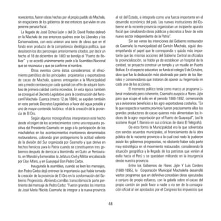 La llegada de José Ochoa León y del Dr. David Rodas delineó
en la Machala de ese entonces quiénes eran los Liberales y los
Conservadores, con esto unieron una serie de obras que en el
fondo eran producto de la competencia ideológica política, que
desataron los dos personajes anteriormente citados, por decir un
hecho el 18 de diciembre de 1883 se bendijo el “Puerto de Bo-
lívar” y se acordó unánimemente pedir a la Asamblea Nacional
que se reconozca y que se confirme el nombre.
	 Otros eventos como éstos consideramos: el ofreci-
miento patriótico de los principales propietarios y exportadores
de cacao de Machala, quienes entregarían a la Municipalidad
seis y medio centavos por cada quintal con el fin de adquirir bom-
bas de primera calidad contra incendios. En esta época también
se consiguió el Decreto Legislativo para la construcción del ferro-
carril Machala- Cuenca (marzo 12 de 1884); se expiden también
en este periodo Decretos Legislativos a favor del agua potable y
uno de mayor contenido histórico: el de la creación de la provin-
cia de El Oro.
	 Según algunos monografistas interpretaron este hecho
desde el origen de los acontecimientos como una respuesta po-
sitiva del Presidente Caamaño en pago a la participación de los
machaleños en los acontecimientos montoneros denominados
restauradores, cobrando gran protagonismo la actitud valiente
de la división del Sur organizada por Caamaño y que deriva en
hechos heroicos para la Patria cuando se constituyeron tres go-
biernos después de derrocar a Veintimilla: en Quito un Pentavira-
to, en Manabí y Esmeraldas la Jefatura Civil y Militar encabezada
por Eloy Alfaro, y en Guayaquil Don Pedro Carbo.
	 Inaugurada la asamblea, cuando se leen los mensajes,
don Pedro Carbo dejó entrever la importancia que había tomado
la creación de la provincia de El Oro en la conformación del Go-
bierno Progresista. Abriendo comillas transcribimos la parte per-
tinente del mensaje de Pedro Carbo: “Fueron grandes los intentos
de José María Plácido Caamaño de integrar a la nueva provincia
al rol del Estado, e integrarla como una fuerza importante en el
desarrollo económico del país. Las nuevas instituciones del Go-
bierno en la reciente provincia organizaban un incipiente aparato
fiscal que canalizando obras públicas y decretos a favor de este
nuevo sector independiente de la Patria”.
	 Sin ser vanas las intenciones del Gobierno restaurador
de Caamaño la municipalidad del Cantón Machala, siguió des-
empeñando el papel que le correspondía y quizás más impor-
tante que las mismas acciones del Gobierno Central se oficializa
la provincialización, se habla ya de establecer un hospital de la
caridad, se proyecta construir un templo y un muelle en Puerto
Bolívar. En el aspecto educativo se funda el colegio 9 de Octubre,
obra que fue la dedicación más obstinada por parte de los libe-
rales y conservadores que trataron de oponer su hegemonía en
cada una de las acciones.
	 El momento político tenía como marco un programa Li-
beral moderado pero coherente, Caamaño auspicia a Flores Jijón
para que ocupe el solio en el periodo 1888-1892, comenzando
ya a avisorarse beneficios a los agro exportadores costeños. “En
lo que respecta a nuestra provincia fueron precisamente ellos los
grandes productores de cacao quienes más alimentaban los ín-
dices de la agro- exportación por el Puerto de Guayaquil”, (así lo
sostiene Angel T. Barrera en sus crónicas de diario El Telégrafo).
	 De esta forma la Municipalidad era la que solventaba
con sendos acuerdos municipales, el financiamiento de la obra
pública de la naciente provincia a la cual casi nada le pudieron
asistir los gobiernos progresistas, no obstante haber sido parte
muy estratégica en el movimiento restaurador, considerando la
situación geográfica y la llegada de los patriotas que venían al
exilio hacia el Perú y se quedaban militando en la insurgencia
desde nuestra provincia.
	 Entre los Gobiernos de Flores Jijón Y Luís Cordero
(1888-1895), la Corporación Municipal Machaleña desarrolló
vastos programas que en definitiva concebían obras ejecutadas
a conjuro de propio esfuerzo, con la gabela sobre el cacao del
propio cantón sin pedir favor a nadie o no ser de la consagra-
ción oficial al ser aprobados por el Congreso los impuestos que
novecientos, fueron obras hechas por el propio pueblo de Machala,
sin erogaciones de los gobiernos de ese entonces que vivían en una
perenne penuria fiscal .
44
 