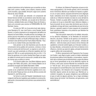 creaba el patriotismo de los habitantes que se revertían en obras
tales como: puertos, muelles, carros urbanos, imprenta, bomba
contra incendios, agua potable, ferrocarril, según así lo sustenta
Manuel de Jesús Andrade.
	 En este periodo que antecede a la conspiración del
General Serrano también se acometieron varios Decretos Legis-
lativos que creaban en Machala: una escuela de los Hermanos
Cristianos, señalaba fondos para el Colegio Nueve de Octubre y
hacía ya la concesión para construir el FERROCARRIL DEL SUR
Machala- Cuenca.
	 En enero de 1891 en el escrutinio local salen electos:
como Diputado el Sr. Juan José Castro y como Senador Serafín
Romero; un hecho importante es la inauguración del edificio de
Aduanas de Puerto Bolívar, inmueble provisto con bodegas y de-
pósitos para las mercaderías así como para las oficinas. También
se rehabilitó el muelle y se facultó al Municipio dirigir, contribuir y
contratar la obra del ferrocarril de Puerto Bolívar Machala - Pasa-
je y a la vez se creaban fondos para desarrollar la obra.
	 Este periodo es de vital importancia para las vías de
comunicación de los pueblos de la provincia, comienza a tomar
forma la construcción del ferrocarril, se organiza la Junta de Fe-
rrocarril, que está sustentada en el Decreto Legislativo del 8 de
agosto de 1892 en su parte perteneciente dice en el Art. 4: Se
hacen las gestiones con el señor Hasahal Dana Pipper con quien
se celebra el contrato para la construcción y tendido de las rieles
las mismas que ya venían en camino.
	 En la función pública don José María Valdiviezo ejercía
el cargo Jefe Político del cantón y don Emeterio Madero era el
presidente encargado del Cabildo Machaleño (1894)
	 Un hecho trascendental de este periodo se consolida
cuando se da cumplimiento del Decreto Legislativo de la crea-
ción del cantón Pasaje que fuera una de las últimas acciones del
Diputado Dr. José Ochoa León.
	 Se forma la Junta del Hospital materializando la pro-
mulgación del Decreto Legislativo que establece la construcción,
adecuación y funcionamiento de la primera casa asistencial de la
provincia.
	 En síntesis, los Gobiernos Progresistas actuaron en tér-
minos apaciguadores y de amnistía general, ante la arremetida
de los montoneros alfaristas que trataban de imponer un gobier-
no con un nuevo carácter, respuesta del dominio de la oligarquía
feudo- eclesiástica de la Sierra enquistada en el poder bajo la
tutela de un militarismo heredero de todos los vicios del Ejército
Floreano. También se puede definir al gobierno preliberal como
una época en la que se desarrolló mayor tolerancia religiosa, a
fuerza de presión de esa nueva clase dominante que se iba de-
sarrollando a lo largo del Litoral, suprimiéndose de esta forma los
diezmos y ganando espacio el nuevo esquema de recaudación
fiscal, gravándose impuestos a los productos que lideraban las
exportaciones costeñas.
	 Toda esta presión repercutió en la vialidad, educación,
en los derechos individuales, en las libertades de asociación,
elección y de prensa. También se dio apertura a la inversión ex-
tranjera sin dejar de reconocer que este periodo - antesala del
alfarismo - sienta las bases para el avance de los intereses del
capitalismo comercial costeño ligado ya al mercado mundial y a
las ideas liberales, comenzando de este forma el deterioro de la
influencia y dominio que ejercía la iglesia, principal terrateniente
y agente político del conservadorismo.
	 El último representante del Progresismo fue el azuayo
Luís Cordero quien llegó al poder cuando se habían radicalizado
las posiciones políticas entre liberales y conservadores, esperán-
dose solo un pretexto para el enfrentamiento y pugna de poderes
que en forma generalizada se dio en las diferentes regiones de
la Patria y entre estos sectores Machala fue considerada como
un “nido de rojos”, de lo cual es el representante y la expresión
de insurgencia el coronel Manuel de Jesús Serrano Renda quien
fue protagonista y fiel intérprete de la insurgencia machaleña.
Describen algunos autores de esa época que, Machala por su
condición insurgente, los grupos antagónicos que proliferaban
el paso al exilio de algunos patriotas, fue un lugar estratégico
desde tiempo de la lucha “anti florianista, anti garcianista y anti
veintimillimista”.
45
 